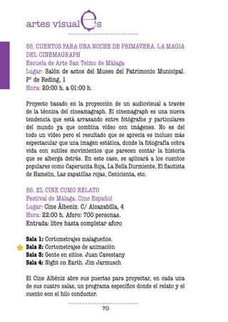 70
85. CUENTOS PARA UNA NOCHE DE PRIMAVERA. LA MAGIA
DEL CINEMAGRAPH
Escuela de Arte San Telmo de Málaga
Lugar: Salón de actos del Museo del Patrimonio Municipal.
Pº de Reding, 1
Hora: 20:00 h. a 01:00 h.
Proyecto basado en la proyección de un audiovisual a través
de la técnica del cineamagraph. El cinemagraph es una nueva
tendencia que está arrasando entre fotógrafos y particulares
del mundo ya que combina vídeo con imágenes. No es del
todo un vídeo pero el resultado que se aprecia es incluso más
espectacular que una imagen estática, donde la fotografía cobra
vida con sutiles movimientos que parecen contar la historia
que se alberga detrás. En este caso, se aplicará a los cuentos
populares como Caperucita Roja, La Bella Durmiente, El lautista
de Hamelin, Las zapatillas rojas, Cenicienta, etc.
86. EL CINE COMO RELATO
Festival de Málaga. Cine Español
Lugar: Cine Álbeniz. C/ Alcazabilla, 4
Hora: 22:00 h. Aforo: 700 personas.
Entrada: libre hasta completar aforo
Sala 1: Cortometrajes malagueños.
Sala 2: Cortometrajes de animación
Sala 3: Gente en sitios. Juan Cavestany
Sala 4: Night on Earth. Jim Jarmusch
El Cine Albéniz abre sus puertas para proyectar, en cada una
de sus cuatro salas, un programa especíico donde el relato y el
cuento son el hilo conductor.
 