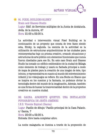 73
91. PIXEL BUILDING-BLINKY
Brain and Glasses Studio
Lugar: Edif. de Servicios múltiples de la Junta de Andalucía.
Avda. de la Aurora, 47
Hora: 21:00 a 02:00 h.
La actividad o intervención visual Pixel Building es la
continuación de un proyecto que consta de tres fases siendo
esta, Blinky, la segunda. La esencia de la actividad es la
utilización de estructuras arquitectónicas de las ciudades para
reinterpretarlas bajo un prisma creativo, creando situaciones y
estructuras de arte público con elementos funcionales que nunca
fueron diseñados para ese in. En este caso Brain and Glasses
Studio ha tomado un ediicio emblemático de la ciudad de Málaga
como elemento de trabajo y usará su fachada principal a modo
de mapa de pixeles para la creación de una imagen de éste, tipo
icónica y representativa en cuanto al mundo del entretenimiento
infantil y los videojuegos se reiere. En una Noche en Blanco que
se inspira en los cuentos y la fantasía, no podemos obviar la
tecnología dentro del mundo de la imaginación, Además, también
es una forma de buscar la transversalidad dentro de la proyectos
creativos en nuestra ciudad.
92. GAONA. APARENTE QUIETUD. UNA INSTALACIÓN
FOTOGRÁFICA DE JESÚS JIMÉNEZ
I.E.S. Vicente Espinel (Gaona)
Lugar: Pasillo de dibujo/ Pasillo principal de la Casa Palacio.
c/ Gaona, 7
Hora: 20:00 a 02:00 h.
Entrada: libre hasta completar aforo.
La noche malagueña se ilumina a través de la proyección de
 