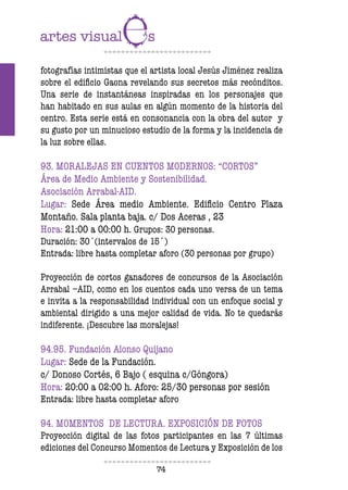 74
fotografías intimistas que el artista local Jesús Jiménez realiza
sobre el ediicio Gaona revelando sus secretos más recónditos.
Una serie de instantáneas inspiradas en los personajes que
han habitado en sus aulas en algún momento de la historia del
centro. Esta serie está en consonancia con la obra del autor y
su gusto por un minucioso estudio de la forma y la incidencia de
la luz sobre ellas.
93. MORALEJAS EN CUENTOS MODERNOS: “CORTOS”
Área de Medio Ambiente y Sostenibilidad.
Asociación Arrabal-AID.
Lugar: Sede Área medio Ambiente. Ediicio Centro Plaza
Montaño. Sala planta baja. c/ Dos Aceras , 23
Hora: 21:00 a 00:00 h. Grupos: 30 personas.
Duración: 30´(intervalos de 15´)
Entrada: libre hasta completar aforo (30 personas por grupo)
Proyección de cortos ganadores de concursos de la Asociación
Arrabal –AID, como en los cuentos cada uno versa de un tema
e invita a la responsabilidad individual con un enfoque social y
ambiental dirigido a una mejor calidad de vida. No te quedarás
indiferente. ¡Descubre las moralejas!
94.95. Fundación Alonso Quijano
Lugar: Sede de la Fundación.
c/ Donoso Cortés, 6 Bajo ( esquina c/Góngora)
Hora: 20:00 a 02:00 h. Aforo: 25/30 personas por sesión
Entrada: libre hasta completar aforo
94. MOMENTOS DE LECTURA. EXPOSICIÓN DE FOTOS
Proyección digital de las fotos participantes en las 7 últimas
ediciones del Concurso Momentos de Lectura y Exposición de los
 