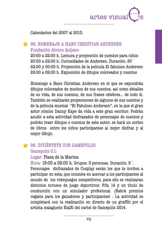 75
Calendarios del 2007 al 2013.
95. HOMENAJE A HANS CHRISTIAN ANDERSEN
Fundación Alonso Quijano
20:00 a 22:00 h. Lectura y proyección de cuentos para niños
20:00 a 22:00 h. Curiosidades de Andersen. Duración: 30´
22:00 y 00:00 h. Proyección de la película El fabuloso Andersen
22:00 a 02:00 h. Exposición de dibujos coloreados y cuentos
Homenaje a Hans Christian Andersen en el que se expondrán
dibujos coloreados de muchos de sus cuentos, así como detalles
de su vida, de sus cuentos, de sus frases célebres… de todo él.
También se realizarán proyecciones de algunos de sus cuentos y
de la película musical “El Fabuloso Andersen”, en la que el gran
actor cómico Danny Kaye da vida a este gran escritor. Podrán
acudir a esta actividad disfrazados de personajes de cuentos y
podrán traer dibujos o cuentos de este autor; se hará un sorteo
de libros entre los niños participantes al mejor disfraz y al
mejor dibujo.
96. DIVIÉRTETE CON GAMEPOLIS!
Gamepolis S.L
Lugar: Plaza de la Marina
Hora: 19:00 a 02:00 h. Grupos: 3 personas. Duración: 5´.
Personajes disfrazados de Cosplay serán los que te inviten a
participar en esta; que consiste en acercar a los participantes al
mundo de los videojuegos competitivos, para ello se realizaran
distintos torneos de juego deportivos: Fifa 14 y un título de
conducción con un simulador profesional. ¡Habrá premios
regalos para los ganadores y participantes! . La actividad se
completará con la realización en directo de un grafiti por el
artista malagueño Elalil del cartel de Gamepolis 2014.
 