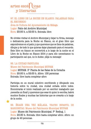 78
97. EL LIBRO DE LA NOCHE EN BLANCO. PALABRAS PARA
EL RECUERDO
Área de Cultura del Ayuntamiento de Málaga
Lugar: Patio del Archivo Municipal
Hora: 20:00 h. a 02:00 h. Entrada: libre
No olvides visitar el Archivo Municipal y dejar tu irma, mensaje
o dedicatoria para la Noche en Blanco, en el gran libro que
expondremos en el patio y que queremos que se llene de palabras,
dibujos y de todo lo que quieras dejar plasmado para el recuerdo.
Este libro en blanco se convertirá a lo largo de la noche en el
Libro de la Noche en Blanco 2014 y para ello necesitamos tu
participación así que, no lo dudes: ¡deja tu mensaje!
98. LA CIUDAD FABULOSA
Museo del Patrimonio Municipal MUPAM
Lugar: MUPAM. 3º Planta de las Salas de la Coracha
Hora: 20:00 h. a 02:00 h. Aforo: 100 personas
Entrada: libre hasta completar aforo
Participa en un mural colectivo escribiendo y dibujando una
historia sobre tu ciudad, una ciudad soñada entre todos.
Encontrarás el inicio realizado por un escritor malagueño que
¡necesita un inal! y queremos que seas tú quien lo escriba; habrá
muchos inales y muchas las historias que se crearán a lo largo
de la noche.
99. ÉRASE UNA VEZ MÁLAGA. TEATRO INFANTIL DE
MARIONETAS. Museo del Patrimonio Municipal MUPAM
Lugar: Museo del Patrimonio Municipal. Pº Reding, 1
Hora: 20:30 h. Entrada: libre hasta completar aforo. Aforo: un
grupo de 40 personas.
 