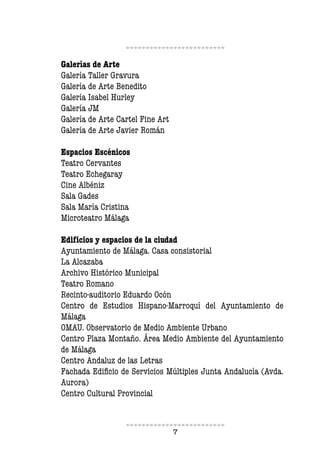 7
Galerías de Arte
Galería Taller Gravura
Galería de Arte Benedito
Galería Isabel Hurley
Galería JM
Galería de Arte Cartel Fine Art
Galería de Arte Javier Román
Espacios Escénicos
Teatro Cervantes
Teatro Echegaray
Cine Albéniz
Sala Gades
Sala María Cristina
Microteatro Málaga
Ediicios y espacios de la ciudad
Ayuntamiento de Málaga. Casa consistorial
La Alcazaba
Archivo Histórico Municipal
Teatro Romano
Recinto-auditorio Eduardo Ocón
Centro de Estudios Hispano-Marroquí del Ayuntamiento de
Málaga
OMAU. Observatorio de Medio Ambiente Urbano
Centro Plaza Montaño. Área Medio Ambiente del Ayuntamiento
de Málaga
Centro Andaluz de las Letras
Fachada Ediicio de Servicios Múltiples Junta Andalucía (Avda.
Aurora)
Centro Cultural Provincial
 