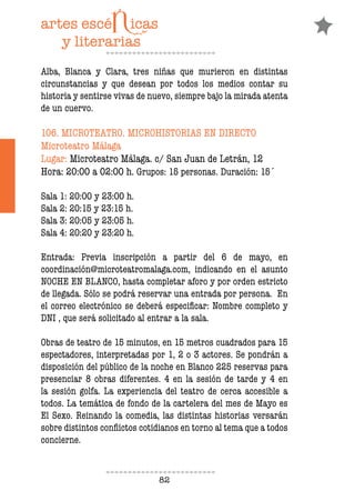 82
Alba, Blanca y Clara, tres niñas que murieron en distintas
circunstancias y que desean por todos los medios contar su
historia y sentirse vivas de nuevo, siempre bajo la mirada atenta
de un cuervo.
106. MICROTEATRO. MICROHISTORIAS EN DIRECTO
Microteatro Málaga
Lugar: Microteatro Málaga. c/ San Juan de Letrán, 12
Hora: 20:00 a 02:00 h. Grupos: 15 personas. Duración: 15´
Sala 1: 20:00 y 23:00 h.
Sala 2: 20:15 y 23:15 h.
Sala 3: 20:05 y 23:05 h.
Sala 4: 20:20 y 23:20 h.
Entrada: Previa inscripción a partir del 6 de mayo, en
coordinación@microteatromalaga.com, indicando en el asunto
NOCHE EN BLANCO, hasta completar aforo y por orden estricto
de llegada. Sólo se podrá reservar una entrada por persona. En
el correo electrónico se deberá especiicar: Nombre completo y
DNI , que será solicitado al entrar a la sala.
Obras de teatro de 15 minutos, en 15 metros cuadrados para 15
espectadores, interpretadas por 1, 2 o 3 actores. Se pondrán a
disposición del público de la noche en Blanco 225 reservas para
presenciar 8 obras diferentes. 4 en la sesión de tarde y 4 en
la sesión golfa. La experiencia del teatro de cerca accesible a
todos. La temática de fondo de la cartelera del mes de Mayo es
El Sexo. Reinando la comedia, las distintas historias versarán
sobre distintos conlictos cotidianos en torno al tema que a todos
concierne.
 