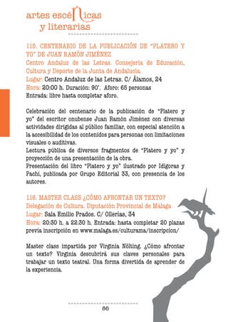 86
115. CENTENARIO DE LA PUBLICACIÓN DE “PLATERO Y
YO” DE JUAN RAMÓN JIMÉNEZ
Centro Andaluz de las Letras. Consejería de Educación,
Cultura y Deporte de la Junta de Andalucía.
Lugar: Centro Andaluz de las Letras. C/ Álamos, 24
Hora: 20:00 h. Duración: 90’. Aforo: 65 personas
Entrada: libre hasta completar aforo.
Celebración del centenario de la publicación de “Platero y
yo” del escritor onubense Juan Ramón Jiménez con diversas
actividades dirigidas al público familiar, con especial atención a
la accesibilidad de los contenidos para personas con limitaciones
visuales o auditivas.
Lectura pública de diversos fragmentos de “Platero y yo” y
proyección de una presentación de la obra.
Presentación del libro “Platero y yo” ilustrado por Idígoras y
Pachi, publicada por Grupo Editorial 33, con presencia de los
autores.
116. MASTER CLASS ¿CÓMO AFRONTAR UN TEXTO?
Delegación de Cultura. Diputación Provincial de Málaga
Lugar: Sala Emilio Prados. C/ Ollerías, 34
Hora: 20:30 h. a 22:30 h. Entrada: hasta completar 20 plazas
previa inscripción en www.malaga.es/culturama/inscripcion/
Master class impartida por Virginia Nölting. ¿Cómo afrontar
un texto? Virginia descubrirá sus claves personales para
trabajar un texto teatral. Una forma divertida de aprender de
la experiencia.
 