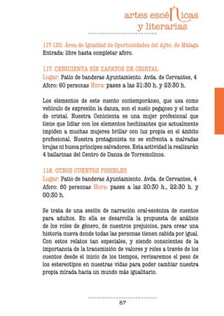 87
117-120. Área de Igualdad de Oportunidades del Ayto. de Málaga
Entrada: libre hasta completar aforo.
117. CENICIENTA SIN ZAPATOS DE CRISTAL
Lugar: Patio de banderas Ayuntamiento. Avda. de Cervantes, 4
Aforo: 60 personas Hora: pases a las 21:30 h. y 23:30 h.
Los elementos de este cuento contemporáneo, que usa como
vehículo de expresión la danza, son el suelo pegajoso y el techo
de cristal. Nuestra Cenicienta es una mujer profesional que
tiene que lidiar con los elementos hechizantes que actualmente
impiden a muchas mujeres brillar con luz propia en el ámbito
profesional. Nuestra protagonista no se enfrenta a malvadas
brujas ni busca príncipes salvadores. Esta actividad la realizarán
4 bailarinas del Centro de Danza de Torremolinos.
118. OTROS CUENTOS POSIBLES
Lugar: Patio de banderas Ayuntamiento. Avda. de Cervantes, 4
Aforo: 60 personas Hora: pases a las 20:30 h., 22:30 h. y
00:30 h.
Se trata de una sesión de narración oral-escénica de cuentos
para adultos. En ella se desarrolla la propuesta de análisis
de los roles de género, de nuestros prejuicios, para crear una
historia nueva donde todas las personas tienen cabida por igual.
Con estos relatos tan especiales, y siendo conscientes de la
importancia de la transmisión de valores y roles a través de los
cuentos desde el inicio de los tiempos, revisaremos el peso de
los estereotipos en nuestras vidas para poder cambiar nuestra
propia mirada hacia un mundo más igualitario.
 