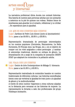 88
La narradora profesional Alicia Acosta nos contará historias.
Una batería de cuentos para personas adultas que nos animarán
a meternos en la piel de quienes nos rodean. Relatos llenos de
enseñanzas para guardar en el corazón, relexionar y no olvidar
…Un espectáculo para la igualdad.
119. QUE NO NOS CUENTEN MÁS CUENTOS
Lugar: Jardines de Pedro Luis Alonso (junto al Ayuntamiento)
Hora: pases a las 20:30 h., 22:30 h. y 23:30 h.
Representación dramatizada de personajes estereotipados
en los cuentos populares (Cenicienta, Blancanieves, La Bella
Durmiente, El Príncipe Azul, las Brujas, etc.), con el objetivo de
romper con los roles asignados a estos personajes y cambiar
el estereotipo tradicional, dándole un enfoque de género. La
dramatización irá a cargo de la compañía de animación CHISPI
GUAY que adaptará los contenidos a la población adulta.
120. VIAJA CON LOS CUENTOS
Lugar: Centro de Arte Contemporáneo de Málaga C/ Alemania
Hora: pases a las 21:30 h. y 23:30 h.
Representación teatralizada de contenidos basados en cuentos
tradicionales de diferentes culturas. Las historias esceniicadas
tienen como eje vertebral la igualdad de trato junto a la igualdad
de género y la multiculturalidad.
A través de estos cuentos viajaremos a otras culturas alejadas
en la distancia pero cercanas en las historias de mujeres. La
representación la llevarán a cabo dos profesionales del grupo
Timbleque Animación.
 