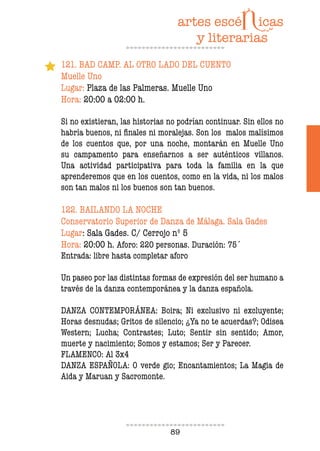 89
121. BAD CAMP. AL OTRO LADO DEL CUENTO
Muelle Uno
Lugar: Plaza de las Palmeras. Muelle Uno
Hora: 20:00 a 02:00 h.
Si no existieran, las historias no podrían continuar. Sin ellos no
habría buenos, ni inales ni moralejas. Son los malos malísimos
de los cuentos que, por una noche, montarán en Muelle Uno
su campamento para enseñarnos a ser auténticos villanos.
Una actividad participativa para toda la familia en la que
aprenderemos que en los cuentos, como en la vida, ni los malos
son tan malos ni los buenos son tan buenos.
122. BAILANDO LA NOCHE
Conservatorio Superior de Danza de Málaga. Sala Gades
Lugar: Sala Gades. C/ Cerrojo nº 5
Hora: 20:00 h. Aforo: 220 personas. Duración: 75´
Entrada: libre hasta completar aforo
Un paseo por las distintas formas de expresión del ser humano a
través de la danza contemporánea y la danza española.
DANZA CONTEMPORÁNEA: Boira; Ni exclusivo ni excluyente;
Horas desnudas; Gritos de silencio; ¿Ya no te acuerdas?; Odisea
Western; Lucha; Contrastes; Luto; Sentir sin sentido; Amor,
muerte y nacimiento; Somos y estamos; Ser y Parecer.
FLAMENCO: Al 3x4
DANZA ESPAÑOLA: O verde gio; Encantamientos; La Magia de
Aida y Maruan y Sacromonte.
 