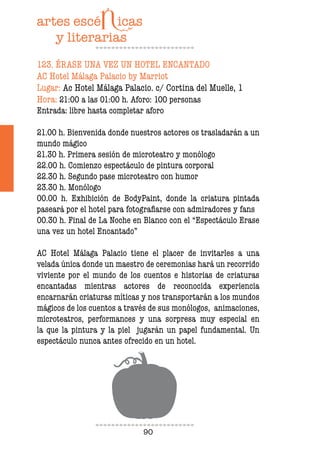 90
123. ÉRASE UNA VEZ UN HOTEL ENCANTADO
AC Hotel Málaga Palacio by Marriot
Lugar: Ac Hotel Málaga Palacio. c/ Cortina del Muelle, 1
Hora: 21:00 a las 01:00 h. Aforo: 100 personas
Entrada: libre hasta completar aforo
21.00 h. Bienvenida donde nuestros actores os trasladarán a un
mundo mágico
21.30 h. Primera sesión de microteatro y monólogo
22.00 h. Comienzo espectáculo de pintura corporal
22.30 h. Segundo pase microteatro con humor
23.30 h. Monólogo
00.00 h. Exhibición de BodyPaint, donde la criatura pintada
paseará por el hotel para fotograiarse con admiradores y fans
00.30 h. Final de La Noche en Blanco con el “Espectáculo Erase
una vez un hotel Encantado”
AC Hotel Málaga Palacio tiene el placer de invitarles a una
velada única donde un maestro de ceremonias hará un recorrido
viviente por el mundo de los cuentos e historias de criaturas
encantadas mientras actores de reconocida experiencia
encarnarán criaturas míticas y nos transportarán a los mundos
mágicos de los cuentos a través de sus monólogos, animaciones,
microteatros, performances y una sorpresa muy especial en
la que la pintura y la piel jugarán un papel fundamental. Un
espectáculo nunca antes ofrecido en un hotel.
 
