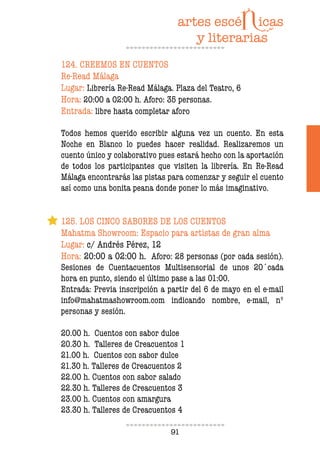 91
124. CREEMOS EN CUENTOS
Re-Read Málaga
Lugar: Librería Re-Read Málaga. Plaza del Teatro, 6
Hora: 20:00 a 02:00 h. Aforo: 35 personas.
Entrada: libre hasta completar aforo
Todos hemos querido escribir alguna vez un cuento. En esta
Noche en Blanco lo puedes hacer realidad. Realizaremos un
cuento único y colaborativo pues estará hecho con la aportación
de todos los participantes que visiten la librería. En Re-Read
Málaga encontrarás las pistas para comenzar y seguir el cuento
así como una bonita peana donde poner lo más imaginativo.
125. LOS CINCO SABORES DE LOS CUENTOS
Mahatma Showroom: Espacio para artistas de gran alma
Lugar: c/ Andrés Pérez, 12
Hora: 20:00 a 02:00 h. Aforo: 28 personas (por cada sesión).
Sesiones de Cuentacuentos Multisensorial de unos 20´cada
hora en punto, siendo el último pase a las 01:00.
Entrada: Previa inscripción a partir del 6 de mayo en el e-mail
info@mahatmashowroom.com indicando nombre, e-mail, nº
personas y sesión.
20.00 h. Cuentos con sabor dulce
20.30 h. Talleres de Creacuentos 1
21.00 h. Cuentos con sabor dulce
21.30 h. Talleres de Creacuentos 2
22.00 h. Cuentos con sabor salado
22.30 h. Talleres de Creacuentos 3
23.00 h. Cuentos con amargura
23.30 h. Talleres de Creacuentos 4
 