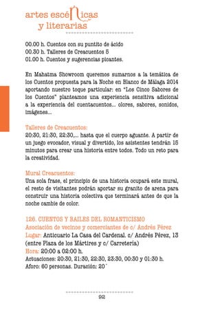 92
00.00 h. Cuentos con su puntito de ácido
00.30 h. Talleres de Creacuentos 5
01.00 h. Cuentos y sugerencias picantes.
En Mahatma Showroom queremos sumarnos a la temática de
los Cuentos propuesta para la Noche en Blanco de Málaga 2014
aportando nuestro toque particular: en “Los Cinco Sabores de
los Cuentos” planteamos una experiencia sensitiva adicional
a la experiencia del cuentacuentos... olores, sabores, sonidos,
imágenes...
Talleres de Creacuentos:
20:30, 21:30, 22:30,... hasta que el cuerpo aguante. A partir de
un juego evocador, visual y divertido, los asistentes tendrán 15
minutos para crear una historia entre todos. Todo un reto para
la creatividad.
Mural Creacuentos:
Una sola frase, el principio de una historia ocupará este mural,
el resto de visitantes podrán aportar su granito de arena para
construir una historia colectiva que terminará antes de que la
noche cambie de color.
126. CUENTOS Y BAILES DEL ROMANTICISMO
Asociación de vecinos y comerciantes de c/ Andrés Pérez
Lugar: Anticuario La Casa del Cardenal. c/ Andrés Pérez, 13
(entre Plaza de los Mártires y c/ Carretería)
Hora: 20:00 a 02:00 h.
Actuaciones: 20:30, 21:30, 22:30, 23:30, 00:30 y 01:30 h.
Aforo: 60 personas. Duración: 20´
 
