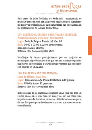 93
Seis pases de baile folclórico de Andalucía, acompañado de
música y cante en vivo con una breve explicación del signiicado
del baile y la procedencia de la indumentaria que se realizará en
las instalaciones de la Casa del Cardenal.
127. MONÓLOGOS, CHISTES Y MINITEATRO DE HUMOR
Fundación Málaga. Onda azul. Alex Cessini
Lugar: Sede de Edipsa. Puerta del Mar, 20
Hora: 20:00 a 02:00 h. Aforo: 100 personas.
Hora espectáculo: 22:00 h.
Entrada: libre hasta completar aforo
Monólogos de humor protagonizados por un conjunto de
monologuistas profesionales a los que se unen más monologuistas
que fueron seleccionados a través de un programa que se celebró
con este in en Onda Azul.
128. ÉRASE UNA VEZ UNA HISTORIA
Liceo de Málaga. Juan Real
Lugar: Liceo de Málaga. Plaza del Carbón, 3 2º planta.
Hora: 23:00 h. Aforo: 90 personas.
Entrada: libre hasta completar aforo
El presidente de los Rapsodas españoles Juan Real nos trae un
recital único, en el que hará un recorrido por las obras más
importantes de la literatura universal. Así mismo traerá a parte
de sus discípulos para deleitarnos tanto con sus voces como su
esceniicación
 