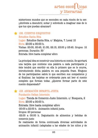 95
misteriosos mundos que se esconden en cada rincón de tu ser.
¡¡Atrévete a descubrir, soñar y sobretodo a imaginar más de lo
que tus ojos puedan alcanzar!!
132. CUENTOS EXQUISITOS
Estudios Santa Rita
Lugar: Estudios Santa Rita. c/ Malpica, 7. Local 10
Hora: 20:00 a 00:00 h.
Visitas: 20:00, 20:45, 21:30, 22:15, 23:00 y 23:45. Grupos: 12
personas. Duración: 30´
Entrada: libre hasta completar aforo
La principal idea es construir una historia en común. Se aportará
una tarjeta que contiene una palabra a cada participante y
éste tendrá que escribir en ella lo primero que se le ocurra,
introduciendo dicha palabra en una pequeña frase. Ninguno
de los participantes sabrá lo que escriben sus compañeros y
al inalizar, las tarjetas se ordenarán para así leer el cuento
completo que forman todas. ¿Quieres formar parte de este
cuento disparatado?
133. ANIMACIÓN INFANTIL JUSTA
Fundación Oxfam Intermón
Lugar: Tienda de Comercio Justo Intermón. c/ Nosquera, 2
Hora: 20:00 a 00:00 h.
Entrada: libre hasta completar aforo
-20:00 a 22:00 h. Animación infantil justa.
Grupos: 20 personas
-22:00 a 00:00 h. Degustación de alimentos y bebidas de
comercio justo
Se realizarán de forma continuada diversas actividades de
animación infantil (adaptadas a las edades de los niños y de
 