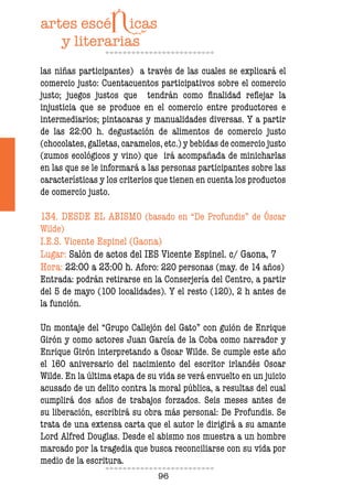 96
las niñas participantes) a través de las cuales se explicará el
comercio justo: Cuentacuentos participativos sobre el comercio
justo; juegos justos que tendrán como inalidad relejar la
injusticia que se produce en el comercio entre productores e
intermediarios; pintacaras y manualidades diversas. Y a partir
de las 22:00 h. degustación de alimentos de comercio justo
(chocolates, galletas, caramelos, etc.) y bebidas de comercio justo
(zumos ecológicos y vino) que irá acompañada de minicharlas
en las que se le informará a las personas participantes sobre las
características y los criterios que tienen en cuenta los productos
de comercio justo.
134. DESDE EL ABISMO (basado en “De Profundis” de Óscar
Wilde)
I.E.S. Vicente Espinel (Gaona)
Lugar: Salón de actos del IES Vicente Espinel. c/ Gaona, 7
Hora: 22:00 a 23:00 h. Aforo: 220 personas (may. de 14 años)
Entrada: podrán retirarse en la Conserjería del Centro, a partir
del 5 de mayo (100 localidades). Y el resto (120), 2 h antes de
la función.
Un montaje del “Grupo Callejón del Gato” con guión de Enrique
Girón y como actores Juan García de la Coba como narrador y
Enrique Girón interpretando a Oscar Wilde. Se cumple este año
el 160 aniversario del nacimiento del escritor irlandés Oscar
Wilde. En la última etapa de su vida se verá envuelto en un juicio
acusado de un delito contra la moral pública, a resultas del cual
cumplirá dos años de trabajos forzados. Seis meses antes de
su liberación, escribirá su obra más personal: De Profundis. Se
trata de una extensa carta que el autor le dirigirá a su amante
Lord Alfred Douglas. Desde el abismo nos muestra a un hombre
marcado por la tragedia que busca reconciliarse con su vida por
medio de la escritura.
 