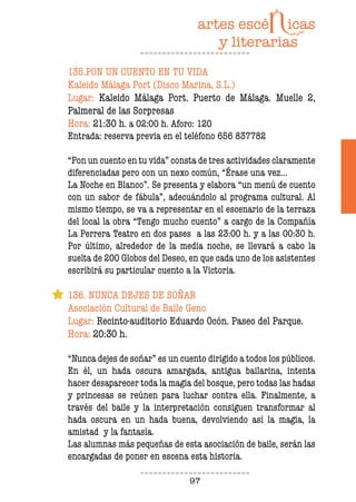 97
135.PON UN CUENTO EN TU VIDA
Kaleido Málaga Port (Disco Marina, S.L.)
Lugar: Kaleido Málaga Port. Puerto de Málaga. Muelle 2,
Palmeral de las Sorpresas
Hora: 21:30 h. a 02:00 h. Aforo: 120
Entrada: reserva previa en el teléfono 656 837782
“Pon un cuento en tu vida” consta de tres actividades claramente
diferenciadas pero con un nexo común, “Érase una vez…
La Noche en Blanco”. Se presenta y elabora “un menú de cuento
con un sabor de fábula”, adecuándolo al programa cultural. Al
mismo tiempo, se va a representar en el escenario de la terraza
del local la obra “Tengo mucho cuento” a cargo de la Compañía
La Perrera Teatro en dos pases a las 23:00 h. y a las 00:30 h.
Por último, alrededor de la media noche, se llevará a cabo la
suelta de 200 Globos del Deseo, en que cada uno de los asistentes
escribirá su particular cuento a la Victoria.
136. NUNCA DEJES DE SOÑAR
Asociación Cultural de Baile Geno
Lugar: Recinto-auditorio Eduardo Ocón. Paseo del Parque.
Hora: 20:30 h.
“Nunca dejes de soñar” es un cuento dirigido a todos los públicos.
En él, un hada oscura amargada, antigua bailarina, intenta
hacer desaparecer toda la magia del bosque, pero todas las hadas
y princesas se reúnen para luchar contra ella. Finalmente, a
través del baile y la interpretación consiguen transformar al
hada oscura en un hada buena, devolviendo así la magia, la
amistad y la fantasía.
Las alumnas más pequeñas de esta asociación de baile, serán las
encargadas de poner en escena esta historia.
 