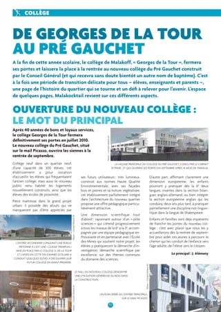 PORTRAIT 
DE GEORGES DE LA TOUR 
AU PRÉ GAUCHET 
A la fi n de cette année scolaire, le collège de Malakoff, « Georges de la Tour », fermera 
ses portes et laissera la place à la rentrée au nouveau collège du Pré Gauchet construit 
par le Conseil Général (et qui recevra sans doute bientôt un autre nom de baptême). C’est 
à la fois une période de transition délicate pour tous – élèves, enseignants et parents –, 
une page de l’histoire du quartier qui se tourne et un défi à relever pour l’avenir. L’espace 
de quelques pages, Malakocktail revient sur ces différents aspects. 
OUVERTURE DU NOUVEAU COLLÈGE : 
LE MOT DU PRINCIPAL 
TETRARC, ET QUI OUVRIRA SES PORTES EN SEPTEMBRE APRÈS 14 MOIS DE TRAVAUX. 
10 
COLLÈGE 
Collège neuf dans un quartier neuf, 
d’une capacité de 300 élèves, cet 
établissement a pour vocation 
d’accueillir les élèves qui fréquentaient 
l’ancien collège, mais aussi le nouveau 
public venu habiter les logements 
nouvellement construits, ainsi que les 
élèves des écoles de proximité. 
Pièce maîtresse dans le grand projet 
urbain, il possède des atouts qui ne 
manqueront pas d’être appréciés par 
LA FAÇADE PRINCIPALE DU COLLÈGE DU PRÉ GAUCHET, CONÇU PAR LE CABINET 
ses futurs utilisateurs : très lumineux, 
construit aux normes Haute Qualité 
Environnementale, avec ses façades 
bois et pierres et sa toiture végétalisée, 
cet établissement parfaitement intégré 
dans l’architecture du nouveau quartier 
propose une offre pédagogique particu-lièrement 
attractive. 
Une dimension scientifique tout 
d’abord : rayonnant autour d’un « pôle 
sciences » qui s’étend progressivement 
à tous les niveaux de la 6e à la 3e, accom-pagnés 
par une équipe pédagogique en-thousiaste 
et en partenariat avec l’École 
des Mines qui soutient notre projet, les 
élèves y pratiqueront la démarche d’in-vestigation, 
démarche scientifi que par 
excellence, sur des thèmes communs 
du domaine des sciences. 
D’autre part, affi rmant clairement une 
dimension européenne, les enfants 
pourront y pratiquer dès la 6e deux 
langues vivantes dans la section bilan-gues 
anglais-allemand, ou bien intégrer 
la section européenne anglais qui les 
conduira, deux ans plus tard, à pratiquer 
partiellement une discipline non linguis-tique 
dans la langue de Shakespeare. 
Enfants et familles sont déjà impatients 
de franchir les portes du nouveau col-lège 
: c’est avec plaisir que nous les y 
accueillerons dès la rentrée de septem-bre 
pour aider ces jeunes à parcourir le 
chemin qui les conduit de l’enfance vers 
l’âge adulte, de l’élève vers le citoyen. 
Le principal : J. Alémany 
Après 40 années de bons et loyaux services, 
le collège Georges de la Tour fermera 
défi nitivement ses portes en juillet 2010. 
Le nouveau collège du Pré Gauchet, situé 
sur le mail Picasso, ouvrira les siennes à la 
rentrée de septembre. 
Tetrarc – Conseil Général 44 
UN PLAN SERRÉ DE L’ENTRÉE PRINCIPALE, 
SUR LE MAIL PICASSO. 
L’ENTRÉE SECONDAIRE LONGEANT UNE RUELLE 
PIÉTONNE À L’EST. UNE « CLASSE-TREMPLIN » 
MISE EN PLACE PAR LE COLLÈGE G. DE LA TOUR 
ET L’APSFD EN CETTE FIN D’ANNÉE SCOLAIRE A 
CONDUIT QUELQUES ÉLÈVES À DÉCOUVRIR LEUR 
FUTUR COLLÈGE EN AVANT-PREMIÈRE. 
Tetrarc – Conseil Général 44 Tetrarc – Conseil Général 44 
LE HALL DU NOUVEAU COLLÈGE DÉMONTRE 
UNE UTILISATION GÉNÉREUSE DU BOIS DANS 
LA CONSTRUCTION. 
Tetrarc – Conseil Général 44 
 