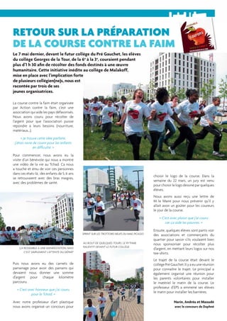 RETOUR SUR LA PRÉPARATION 
DE LA COURSE CONTRE LA FAIM 
Le 7 mai dernier, devant le futur collège du Pré Gauchet, les élèves 
du collège Georges de la Tour, de la 6e à la 3e, couraient pendant 
plus d’1 h 30 afi n de récolter des fonds destinés à une oeuvre 
humanitaire. Cette initiative inédite au collège de Malakoff, 
mise en place avec l’implication forte 
de plusieurs collégien(ne)s, nous est 
racontée par trois de ses 
jeunes organisatrices. 
11 
La course contre la faim était organisée 
par Action contre la faim, c’est une 
association qui aide les pays défavorisés. 
Nous avons couru pour récolter de 
l’argent pour que l’association puisse 
répondre à leurs besoins (nourriture, 
matériaux…). 
« Je trouve cette idée parfaite, 
j’étais ravie de courir pour les enfants 
en diffi culté. » 
Pour commencer, nous avons eu la 
visite d’un bénévole qui nous a montré 
une vidéo de la vie au Tchad. Ca nous 
a touché et ému de voir ces personnes 
dans ces états-là ; des enfants de 5, 6 ans 
se retrouvaient avec des bras maigres, 
avec des problèmes de santé. 
Puis nous avons eu des carnets de 
parrainage pour avoir des parrains qui 
devaient nous donner une somme 
d’argent pour chaque kilomètre 
parcouru. 
« C’est avec honneur que j’ai couru 
pour le Tchad. » 
Avec notre professeur d’art plastique 
nous avons organisé un concours pour 
choisir le logo de la course. Dans la 
semaine du 22 mars, un jury est venu 
pour choisir le logo dessiné par quelques 
élèves. 
Nous avons aussi reçu une lettre de 
M. le Maire pour nous prévenir qu’il y 
allait avoir un goûter pour les coureurs 
le jour de la course. 
« C’est avec plaisir que j’ai couru 
car ça aide les pauvres. » 
Ensuite, quelques élèves sont partis voir 
des associations et commerçants du 
quartier pour savoir s’ils voulaient bien 
nous sponsoriser pour récolter plus 
d’argent, en mettant leurs logos sur nos 
tee-shirts. 
Le trajet de la course était devant le 
collège Pré Gauchet. Il y a eu une réunion 
pour connaître le trajet. Le principal a 
également organisé une réunion pour 
les parents volontaires pour installer 
le matériel le matin de la course. Le 
professeur d’EPS a emmené ses élèves 
le matin pour installer les barrières. 
Narin, Andréa et Maoudé 
avec le concours de Daphné 
AU BOUT DE QUELQUES TOURS, LE RYTHME 
ÇA RESSEMBLE À UNE MANIFESTATION, MAIS RALENTIT DEVANT LE FUTUR COLLÈGE 
C’EST SIMPLEMENT L’ATTENTE DU DÉPART 
SPRINT SUR LES TROTTOIRS NEUFS DU MAIL PICASSO 
 