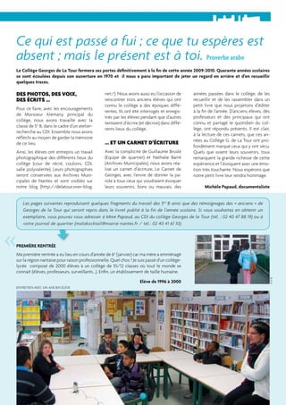 Ce qui est passé a fui ; ce que tu espères est 
absent ; mais le présent est à toi. Proverbe arabe 
Le Collège Georges de La Tour fermera ses portes défi nitivement à la fi n de cette année 2009-2010. Quarante années scolaires 
se sont écoulées depuis son ouverture en 1970 et il nous a paru important de jeter un regard en arrière et d’en recueillir 
quelques traces. 
Les pages suivantes reproduisent quelques fragments du travail des 5es B ainsi que des témoignages des « anciens » de 
Georges de la Tour qui seront repris dans le livret publié à la fin de l’année scolaire. Si vous souhaitez en obtenir un 
exemplaire, vous pouvez vous adresser à Mme Papaud, au CDI du collège Georges de la Tour (tél. : 02 40 47 88 19) ou à 
votre journal de quartier (malakocktail@mairie-nantes.fr / tél.: 02 40 41 61 10). « 
13 
DES PHOTOS, DES VOIX, 
DES ÉCRITS ... 
Pour ce faire, avec les encouragements 
de Monsieur Alémany, principal du 
collège, nous avons travaillé avec la 
classe de 5e B, dans le cadre d’un atelier-recherche 
au CDI. Ensemble nous avons 
réfl échi au moyen de garder la mémoire 
de ce lieu. 
Ainsi, les élèves ont entrepris un travail 
photographique des différents lieux du 
collège (cour de récré, couloirs, CDI, 
salle polyvalente). Leurs photographies 
seront conservées aux Archives Muni-cipales 
de Nantes et sont visibles sur 
notre blog (http://delatour.over-blog. 
net/). Nous avons aussi eu l’occasion de 
rencontrer trois anciens élèves qui ont 
connu le collège à des époques diffé-rentes. 
Ils ont été interrogés et enregis-trés 
par les élèves pendant que d’autres 
tentaient d’écrire (et décrire) dans diffé-rents 
lieux du collège. 
... ET UN CARNET D’ÉCRITURE 
Avec la complicité de Guillaume Bruslé 
(Equipe de quartier) et Nathalie Barré 
(Archives Municipales), nous avons réa-lisé 
un carnet d’écriture, Le Carnet de 
Georges, avec l’envie de donner la pa-role 
à tous ceux qui voudraient évoquer 
leurs souvenirs, bons ou mauvais, des 
années passées dans le collège, de les 
recueillir et de les rassembler dans un 
petit livre que nous projetons d’éditer 
à la fi n de l’année. D’anciens élèves, des 
professeurs et des principaux qui ont 
connu et partagé le quotidien du col-lège, 
ont répondu présents. Il est clair, 
à la lecture de ces carnets, que ces an-nées 
au Collège G. de La Tour ont pro-fondément 
marqué ceux qui y ont vécu. 
Quels que soient leurs souvenirs, tous 
remarquent la grande richesse de cette 
expérience et l’évoquent avec une émo-tion 
très touchante. Nous espérons que 
notre petit livre leur rendra hommage. 
Michèle Papaud, documentaliste 
PREMIÈRE RENTRÉE 
Ma première rentrée a eu lieu en cours d’année de 6e (janvier) car ma mère a emménagé 
sur la région nantaise pour raison professionnelle. Quel choc ! Je suis passé d’un collège-lycée 
composé de 2000 élèves à un collège de 10/12 classes où tout le monde se 
connaît (élèves, professeurs, surveillants...). Enfi n, un établissement de taille humaine. 
Elève de 1996 à 2000 
ENTRETIEN AVEC UN ANCIEN ÉLÈVE 
© 5e B 
 