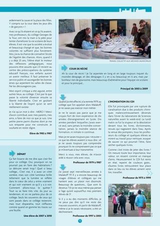 15 
ardemment la cause et la place des fi lles. 
Y compris sur la cour dans les jeux dits 
« de garçons » ! 
Avec ce qu’ils étaient et ce qu’ils avaient, 
mes professeurs, du collège Georges de 
la Tour, ont mis la main à la pâte pour 
tenter d’améliorer la vie scolaire de leurs 
élèves. Il est vrai que la société a évolué 
et beaucoup changé et que, les bonnes 
volontés ne suffi sent plus forcément. 
Moi, j’ai eu la chance de connaître l’école 
de l’égalité des chances. Alors, quand il 
y a déjà 25 ans, l’élève était le moteur 
des réfl exions pédagogiques, nous 
pouvons être assurés que s’il revient au 
centre des préoccupations du système 
éducatif français, nos enfants auront 
un avenir meilleur. Il faut préserver le 
service public et sauvegarder les bonnes 
âmes qui arpentent les salles de classe. 
Ne les décourageons pas. 
Mon esprit critique a été aiguisé, entre 
autres lieux, au collège. C’est par-là que 
passe la volonté d’exercer ensuite sa 
liberté individuelle. C’est en goûtant 
à la liberté de l’esprit qu’on se sent 
réellement exister. 
Je n’ai qu’un mot à dire : MERCI ! Merci 
d’avoir contribué, avec mes parents, mes 
amis, à faire de moi ce que je suis. Une 
petite pierre parmi d’autres dont je me 
suis emparée pour me construire. Je 
souhaite en rester digne. 
Elève de 1983 à 1987 
COUR DE RÉCRÉ 
Ah la cour de récré ! Je l’ai arpentée en long et en large toujours inquiet du 
moindre dérapage, et des dérapages il y en a eu beaucoup en 6 ans, mais par 
bonheur rien de gravissime, mais beaucoup d’adrénaline pour l’équipe vie scolaire 
et pour le principal… 
Principal de 2003 à 2009 
Quand j’ai été affecté, à la rentrée 1979, au 
collège que l’on appelait alors Malakoff, 
je ne savais pas exercer mon métier. 
Je ne le savais pas parce que je me 
croyais fort de mon expérience de dix 
années d’enseignement en lycée. Dix 
années pendant lesquelles j’avais exer-cé 
seul, sans jamais la moindre concer-tation, 
jamais la moindre séance de 
formation, ni initiale ni continue. 
Mais je ne savais toujours pas « écouter » 
ce que les élèves avaient à nous dire ; et 
je ne savais toujours pas comprendre 
pourquoi ils ne comprenaient pas ce que 
je m’évertuais à leur transmettre. 
Merci à vous, mes élèves, de m’avoir 
aidé à réussir cela avec vous. 
Professeur de 1979 à 1987 
J’ai passé sept merveilleuses années à 
Malakoff !!!! Il y a encore beaucoup de 
visages d’élèves et collègues qui me 
hantent avec un plaisir non dissimulé. 
Beaucoup de questions... Que sont ils 
devenus ? Et je ne veux même pas penser 
à l’âge qu’ont aujourd’hui mes premiers 
élèves de 3e. 
Si il y a eu des moments diffi ciles, je 
ne peux pas dire qu’il me reste des 
mauvais souvenirs, et partir de Malakoff, 
même si je le savais nécessaire, a été un 
déchirement. 
Professeur de 1997 à 2003 
DÉPART 
L’INONDATION DU CDI 
Elle fut provoquée par une rupture de 
canalisation due à des produits chimi-ques 
malencontreusement déversés 
dans l’évier du laboratoire de Sciences 
naturelles avant le week-end. Le lundi 
matin ce fut la stupeur et la désolation 
devant tous les livres, dictionnaires, 
revues qui nageaient dans l’eau. Après 
la venue des pompiers, tous les profes-seurs 
du collège et quelques élèves se 
mirent au travail pour nettoyer, essayer 
de sauver ce qui pourrait l’être, faire 
sécher quelques livres. 
Comme c’est triste de jeter des livres ! 
On mesure toute leur importance, leur 
valeur, on ressent comme un manque 
d’amis. Heureusement le CDI fut remis 
en état, repeint de couleurs gaies… 
d’autres livres retrouvèrent leur place 
dans ce lieu où les élèves aiment venir 
lire, travailler. 
» 
Professeur de 1975 à 1999 
Ça fait bizarre de me dire que c’est fi ni 
pour ce collège. Oui, pourquoi on ne 
pourrait pas en faire des habitations ? 
Le détruire serait trop ! Quel si beau 
collège… C’est vrai, il a aussi un côté 
sombre, mais son côté lumineux brille 
tellement que la lumière se refl ète 
dans le coeur de celui y entre vraiment 
et qui voit vraiment ce qu’il y a à voir. 
Comment allons-nous le quitter ? 
Tout va se faire très vite, du jour au 
lendemain, et on ne parlera plus de ce 
collège. Seuls les souvenirs de ceux qui 
sont passés dans ce collège resteront, 
mais tout disparaîtra, tout s’effacera 
comme quand on gomme les traces sur 
une feuille. 
Une élève de 2007 à 2010 
TRAVAIL COLLECTIF AUX ARCHIVES MUNICIPALES 
© 5e B 
 