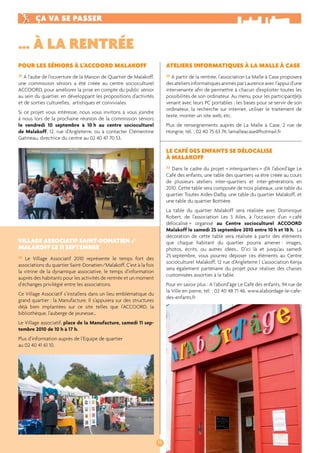 ÇA VA SE PASSER 
POUR LES SÉNIORS À L’ACCOORD MALAKOFF 
» A l’aube de l’ouverture de la Maison de Quartier de Malakoff, 
une commission séniors a été créée au centre socioculturel 
ACCOORD, pour améliorer la prise en compte du public sénior 
au sein du quartier, en développant les propositions d’activités 
et de sorties culturelles, artistiques et conviviales. 
Si ce projet vous intéresse, nous vous invitons à vous joindre 
à nous lors de la prochaine réunion de la commission séniors 
le vendredi 10 septembre à 10 h au centre socioculturel 
de Malakoff, 12, rue d’Angleterre, ou à contacter Clémentine 
Gatineau, directrice du centre au 02 40 47 70 53. 
VILLAGE ASSOCIATIF SAINT-DONATIEN / 
MALAKOFF LE 11 SEPTEMBRE 
» Le Village Associatif 2010 représente le temps fort des 
associations du quartier Saint-Donatien/Malakoff. C’est à la fois 
la vitrine de la dynamique associative, le temps d’information 
auprès des habitants pour les activités de rentrée et un moment 
d’échanges privilégié entre les associations. 
Ce Village Associatif s’installera dans un lieu emblématique du 
grand quartier : la Manufacture. Il s’appuiera sur des structures 
déjà bien implantées sur ce site telles que l’ACCOORD, la 
bibliothèque, l’auberge de jeunesse… 
Le Village associatif, place de la Manufacture, samedi 11 sep-tembre 
2010 de 10 h à 17 h. 
Plus d’information auprès de l’Equipe de quartier 
au 02 40 41 61 10. 
18 
… À LA RENTRÉE 
ATELIERS INFORMATIQUES À LA MALLE À CASE 
» A partir de la rentrée, l’association La Malle à Case proposera 
des ateliers informatiques animés par Laurence avec l’appui d’une 
intervenante afi n de permettre à chacun d’exploiter toutes les 
possibilités de son ordinateur. Au menu, pour les participant(e)s 
venant avec leurs PC portables : les bases pour se servir de son 
ordinateur, la recherche sur internet, utiliser le traitement de 
texte, monter un site web, etc. 
Plus de renseignements auprès de La Malle à Case, 2 rue de 
Hongrie, tél. : 02 40 75 63 74, lamalleacase@hotmail.fr 
LE CAFÉ DES ENFANTS SE DÉLOCALISE 
À MALAKOFF 
» Dans le cadre du projet « interquartiers » d’A l’abord’âge Le 
Café des enfants, une table des quartiers va être créée au cours 
de plusieurs ateliers inter-quartiers et inter-générations en 
2010. Cette table sera composée de trois plateaux, une table du 
quartier Toutes Aides-Dalby, une table du quartier Malakoff, et 
une table du quartier Bottière. 
La table du quartier Malakoff sera réalisée avec Dominique 
Robert, de l’association Les 3 Ailes, à l’occasion d’un « café 
délocalisé » organisé au Centre socioculturel ACCOORD 
Malakoff le samedi 25 septembre 2010 entre 10 h et 18 h. La 
décoration de cette table sera réalisée à partir des éléments 
que chaque habitant du quartier pourra amener : images, 
photos, écrits, ou autres idées… D’ici là et jusqu’au samedi 
25 septembre, vous pourrez déposer ces éléments au Centre 
socioculturel Malakoff, 12 rue d’Angleterre ! L’association Kenja 
sera également partenaire du projet pour réaliser des chaises 
customisées assorties à la table. 
Pour en savoir plus : A l’abord’âge Le Café des enfants, 94 rue de 
la Ville en pierre, tél. : 02 40 48 71 46. www.alabordage-le-cafe-des- 
enfants.fr 
 