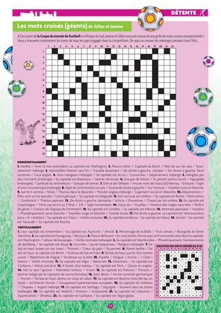 A l’occasion de la Coupe du monde de football en Afrique du Sud, Jeanne et Gilles vous ont concocté une grille de mots croisés exceptionnelle ! 
Vous y trouverez notamment les noms de tous les pays engagés dans la compétition. De quoi se creuser les méninges pendant tout l’été… 
1 2 3 4 5 6 7 8 9 10 11 12 13 14 15 16 17 18 19 20 21 22 
HORIZONTALEMENT 
1. Inédite / Avec le mot précédent, sa capitale est Wellington. 2. Fleuve côtier / Capitale du Brésil / Pâte de suc de soja / Sous-vêtement 
mélangé. 3. Mammifère tibétain sans fi n / Travailla durement / De droite à gauche, s’éclater / De droite à gauche, Terre 
ancienne / Caca anglais. 4. Gros mangeurs mélangés / Sa capitale est Accra / Consonnes / Département mélangé. 5. Mangées par 
des ruminants (mélangé) / Sa capitale est Bratislava / Géante diminuée. 6. Groupe de lettres / Ils pèsent parfois lourd / Ingurgitée 
(mélangée) / Symbole du technétium / Groupe de lettres. 7. Dérivé de l’éthane / Ancien nom de l’oasis (El) Meniaa / Entouré / Sigle 
d’union économique (mélangé). 8. Sigle de contribution sociale / Fouina de droite à gauche / Sur l’ardoise / Voyelles noire et blanche. 
9. Suit le 4 vertical / Note / Thymus dans le désordre / Pistolet anglais mélangé / Logement social en désordre. 10. Département / 
Elles sont sur les épaules / Lettre grecque / Sa capitale est Belgrade. 11. Son carnaval est célèbre / Sa capitale est Rome / Abréviation 
/ Condiment / Théâtre japonais. 12. De droite à gauche, demanda / Article / Devanture / Chassé par les indiens. 13. Sa capitale est 
Copenhague / N’est pas arrivé au T fi nal / 3,14 / Sigle humanitaire. 14. Vieux do / Voyelles / Homme des neiges sans tête / Parfois 
de génie / Couleur de l’équipe de Domenech. 15. Sa capitale est Londres / Sa capitale est Mexico. 16. Monnaie japonaise / Voyelles 
/ Phonétiquement, arme blanche / Voyelles rouge et blanche / Grande école. 17. De droite à gauche, sa capitale est Yamoussoukro 
(sans « d’ » médian) / Sa capitale est Tokyo / Vieille coutume. 18. Sa capitale est Berne / Sa capitale est Séoul. 19. Article / Sa capitale 
est Yaoundé / Sa capitale est Brasilia. 
1199 
DÉTENTE 
Les mots croisés (géants) de Gilles et Jeanne 
1 
2 
3 
4 
5 
6 
7 
8 
9 
10 
11 
12 
13 
14 
15 
16 
17 
18 
19 
VERTICALEMENT 
1. Leur capitale est Amsterdam / Sa capitale est Asunción / Article. 2. Personnage de la Bible / Trois romain / Bourgade de Seine 
Maritime. 3. Sa capitale est Pyongyang / 365 jours. 4. Fleuve de Russie / En cinq lettres, forme avec le 9 horizontal celui dont la capitale 
est Washington / Labeur de boulanger / Vieille monnaie mélangée. 5. Sa capitale est Montevideo / Phonétiquement, l’extraterrestre 
de Spielberg / Sa capitale est Abuja. 6. Conviens / Jeune maquereau / Religion mélangée. 7. De 
SOLUTION DES MOTS CROISÉS DU N°60 
bas en haut, posée sur son séant / Pronom / Coeur du pain / Se permet. 8. Plante textile / De 
1 2 3 4 5 6 7 8 9 10 11 12 
bas en haut, sa capitale est Berlin / Endossa de bas en haut. 9. De bas en haut, partie d’un canton 
1 
P E L A R G O N I U M S 
suisse / Répertoire de blague / Se dresse sur la tête. 10. Voyelle / Fatigué / Article / « Chez » 
2 
O 
G M A I V I A 
11. 12. I 
L A R O S E S L 
breton / Vieille monnaie. Sa capitale est Alger / Batracien. Directions / Sa capitale est 
3 
4 
S 
A 
I 
N 
F O 
I N 
A 
P I 
Canberra / Métal précieux. 13. A l’avant d’un bateau / Sa capitale est Paris / Glaces en anglais. 
5 
D 
N 
D 
F 
S 
R 
F 
O 
C 
14. Nul ne doit l’ignorer / Premières notions / Vivant. 15. Sa capitale est Pretoria / Pronom / 
6 
E 
T 
R 
I 
L 
L 
E 
R 
I 
O 
Journal rédigé par le capitaine de navire (initiales). 16. Sans décor / Ancien symbole germanique 
7 
S 
I 
L 
E 
N 
E 
H 
A 
A 
S 
R 
/ Ancien / De bas en haut, donna un coup de sabot. 17. Sa capitale est Buenos Aires (de bas en 
8 
E 
N 
R 
E 
O 
N 
N 
haut) / Architecte chinois / Groupement parlementaire européen. 18. Sa capitale est Athènes 
9 
N 
E 
M 
B 
B 
U 
E 
R 
E 
10 
T 
S 
V 
O 
L 
U 
B 
I 
L 
I 
S 
/ Chapeau / Argent mélangé. 19. Sa capitale est Santiago / Ingurgité / Souvent dans les arbres 
11 
E 
L 
I 
S 
L 
L 
A 
O 
(mélangé). 20. Sa capitale est Madrid / Pronom / Assaisonné. 21. Sa capitale est Lisbonne / 
12 
U 
R 
E 
U 
S 
U 
B 
O 
L 
I 
D 
E 
Appréciation / Dévêtus. 22. Sa capitale est Ljubljana / Sa capitale est Tegucigalpa. 
13 
R 
H 
O 
D O 
D E 
N D 
R O 
N 
 