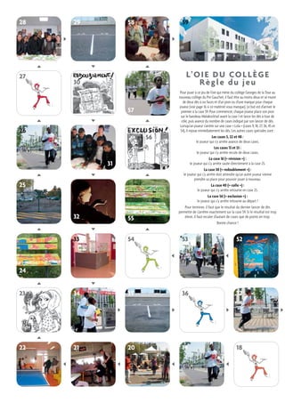 28 29 58 
32 55 
25 
31 
26 
57 
33 54 53 52 
34 35 36 37 
21 20 19 18 
23 
22 
30 
24 
L’OIE DU COLLÈGE 
Règle du jeu 
Pour jouer à ce jeu de l’oie qui mène du collège Georges de la Tour au 
nouveau collège du Pré Gauchet, il faut être au moins deux et se munir 
de deux dés à six faces et d’un pion ou d’une marque pour chaque 
joueur (voir page 16 si ce matériel vous manque). Le but est d’arriver le 
premier à la case 59. Pour commencer, chaque joueur place son pion 
sur le bandeau Malakocktail avant la case 1 et lance les dés à tour de 
rôle, puis avance du nombre de cases indiqué par son lancer de dés. 
Lorsqu’un joueur s’arrête sur une case « Lola » (cases 9, 18, 27, 36, 45 et 
54), il rejoue immédiatement les dés. Les autres cases spéciales sont : 
Les cases 5, 22 et 48 : 
le joueur qui s’y arrête avance de deux cases. 
Les cases 13 et 33 : 
le joueur qui s’y arrête recule de deux cases. 
La case 16 (« révision ») : 
le joueur qui s’y arrête saute directement à la case 25. 
La case 30 (« redoublement ») : 
le joueur qui s’y arrête doit attendre qu’un autre joueur vienne 
prendre sa place pour pouvoir jouer à nouveau. 
La case 40 (« colle ») : 
le joueur qui s’y arrête retourne en case 25. 
La case 56 (« exclusion ») : 
le joueur qui s’y arrête retourne au départ ! 
Pour terminer, il faut que le résultat du dernier lancer de dés 
permette de s’arrêter exactement sur la case 59. Si le résultat est trop 
élevé, il faut reculer d’autant de cases que de points en trop. 
Bonne chance ! 
59 
27 
56 
