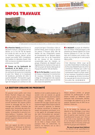 INFOS TRAVAUX 
LE TERRASSEMENT DU BOULEVARD DE BERLIN ENTRE LE LINÉAIRE ANGLETERRE (À GAUCHE) ET LA FUTURE MAISON DE QUARTIER (À DROITE) 
Le Pont Eric Tabarly prend forme. Le 
deuxième tronçon a été posé le 19 mai 
dernier sur la rive de l’Ile de Nantes 
et la levée du mât a eu lieu le 7 juin. 
Le troisième tronçon devrait arriver 
courant juin/juillet 2010. L’installation 
des haubans se déroulera durant l’été 
2010. La mise en circulation du pont est 
prévue pour mai 2011. 
Travaux sur les boulevards de 
Sarrebruck et de Berlin (photo ci-dessus). 
Le boulevard de Berlin, qui part 
du rond-point de la piscine et rejoindra 
le pont Eric Tabarly et le boulevard 
de Sarrebruck, permettra de relier le 
quartier Malakoff – Pré Gauchet, la gare 
et l’Ile de Nantes avec notamment une 
ligne de transports en commun en site 
De quoi parlons-nous ? 
On pourrait croire qu’elle vient d’une 
fi ction. Pourtant chaque jour, chaque 
année qui passe, nous la croisons sans 
pour autant la reconnaître, probable-ment 
par méconnaissance. Elle a pour 
activité l’entretien des espaces publics 
comme le nettoyage des rues, les ra-massages 
des déchets, l’entretien des 
espaces verts, l’entretien des halls d’im-meubles. 
Elle touche bien d’autres do-maines 
: la tranquillité, la sécurité, la re-lation 
bailleurs / locataires … Bref, sous 
cette appellation à faire peur le premier 
passant, la gestion urbaine est bien réel-le, 
il faut le savoir. 
Un rôle à jouer… 
Dans son rapport de 2007, le Centre 
Scientifi que et Technique du Bâtiment 
(CSTB)* souligne que la gestion des 
propre (une ligne « Chronobus » dans un 
premier temps, dont la mise en service 
est prévue à l’horizon 2012). Afi n de 
réaliser cet axe, d’importants travaux 
de terrassements ont démarré depuis 
quelques mois. Au vu de l’importance 
de ces travaux et des nuisances 
occasionnées pour les riverains, un 
groupe d’habitants de Malakoff suivra 
régulièrement le chantier en lien avec le 
chef de projet de Nantes Métropole et 
l’Equipe de quartier Ville de Nantes. 
Sur le Pré Gauchet, la grande phase 
de travaux comprenant la construction 
de nouveaux immeubles, du nouveau 
collège et l’aménagement des espaces 
publics devrait s’achever pour la rentrée 
des classes de septembre. 
A Malakoff, le projet de réhabilita-tion 
du linéaire Tchécoslovaquie a été 
présenté par Nantes Habitat lors d’une 
réunion publique le 17 mai. Les habi-tants 
de la banane sont invités à s’ex-primer 
sur ce projet par le vote jusqu’à 
début juillet. 
C’est désormais Céline Loup qui 
succède à Nadia Robert à la Boutique 
du Nouveau Malakoff, place du centre 
commercial. N’hésitez pas à aller la 
rencontrer pour toute question ou 
commentaire relatif au projet urbain 
et aux chantiers. Ouverture le mardi 
et le vendredi de 9 h 30 à 12 h 30 et 
le mercredi de 9 h 30 à 12 h 30 et de 
14 h à 18 h. Tél. : 02 40 48 40 74. 
A Malakoff… 
Depuis plusieurs années, un groupe 
constitué de professionnels et d’ha-bitants 
travaille sur différents sujets 
(salissures halls d’immeubles, déchets, 
nourrissages des pigeons) sur la vie du 
quartier. Souvenez-vous, en 2007, les ca-lendriers 
c’était eux. 
Le nouveau projet… 
Au fi l du temps, les habitants ont 
déserté ce lieu d’échange, or qui mieux 
que vous, cher(e) lecteur(rice) vivant 
dans le quartier, peut exprimer ce que 
le professionnel ne peut voir ? Alors je 
vous invite à nous rejoindre, vos idées 
et vos remarques objectives seront les 
bienvenues dans le nouveau projet que 
s’est fi xé le groupe sensi-habitants. 
Fbi, pour le groupe Sensi-Habitant 
Pour répondre à ce sujet : gupland@gmail.com 
déchets et de la saleté produits par la 
société civile est exercée en grande 
partie par des individus dont les métiers 
sont éboueurs, cantonniers, agents 
de ménages… Autrefois, ces métiers 
auraient été mal jugés, laissant ainsi une 
empreinte négative dans l’esprit collectif. 
Cela pourrait-il apporter un élément 
de réponse concernant le manque de 
respect de quelques concitoyens vis-à-vis 
des agents de nettoyages (salissure 
des halls d’immeubles) par exemple ? 
Vous l’aurez compris la gestion urbaine 
de proximité est un outil essentiel pour 
entretenir voire améliorer une qualité 
de vie chère à chaque citoyen. C’est 
pourquoi l’état, les collectivités, les 
bailleurs, les habitants ont un rôle à 
jouer à leur niveau. 
3 
LA GESTION URBAINE DE PROXIMITÉ 
* « Le statut et l’enjeu politique de la gestion urbaine », de Michel Boetti, avril 2007. 
 