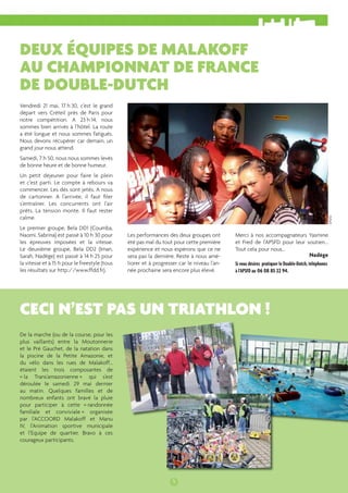 DEUX ÉQUIPES DE MALAKOFF 
AU CHAMPIONNAT DE FRANCE 
DE DOUBLE-DUTCH 
CECI N’EST PAS UN TRIATHLON ! 
5 
Vendredi 21 mai, 17 h 30, c’est le grand 
départ vers Créteil près de Paris pour 
notre compétition. A 23 h 14, nous 
sommes bien arrivés à l’hôtel. La route 
a été longue et nous sommes fatigués. 
Nous devons récupérer car demain, un 
grand jour nous attend. 
Samedi, 7 h 50, nous nous sommes levés 
de bonne heure et de bonne humeur. 
Un petit déjeuner pour faire le plein 
et c’est parti. Le compte à rebours va 
commencer. Les dés sont jetés. A nous 
de cartonner. A l’arrivée, il faut fi ler 
s’entraîner. Les concurrents ont l’air 
prêts. La tension monte. Il faut rester 
calme. 
Le premier groupe, Bela DD1 (Coumba, 
Naomi, Sabrina) est passé à 10 h 30 pour 
les épreuves imposées et la vitesse. 
Le deuxième groupe, Bela DD2 (Iman, 
Sarah, Nadège) est passé à 14 h 25 pour 
la vitesse et à 15 h pour le freestyle (tous 
les résultats sur http://www.ffdd.fr). 
Les performances des deux groupes ont 
été pas mal du tout pour cette première 
expérience et nous espérons que ce ne 
sera pas la dernière. Reste à nous amé-liorer 
et à progresser car le niveau l’an-née 
prochaine sera encore plus élevé. 
Merci à nos accompagnateurs Yasmine 
et Fred de l’APSFD pour leur soutien... 
Tout cela pour nous... 
Nadège 
Si vous désirez pratiquer le Double-Dutch, téléphonez 
à l’APSFD au 06 08 85 22 94. 
De la marche (ou de la course, pour les 
plus vaillants) entre la Moutonnerie 
et le Pré Gauchet, de la natation dans 
la piscine de la Petite Amazonie, et 
du vélo dans les rues de Malakoff… 
étaient les trois composantes de 
« la Trans’amazonienne » qui s’est 
déroulée le samedi 29 mai dernier 
au matin. Quelques familles et de 
nombreux enfants ont bravé la pluie 
pour participer à cette « randonnée 
familiale et conviviale » organisée 
par l’ACCOORD Malakoff et Manu 
IV, l’Animation sportive municipale 
et l’Equipe de quartier. Bravo à ces 
courageux participants. 
APSFD 
 