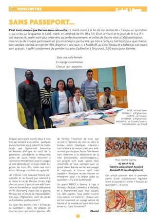 RENCONTRE 
SANS PASSEPORT… 
C’est tout sourire que Karima nous accueille, ce mardi matin à la fi n de son atelier de « français au quotidien 
», qui a lieu sur le quartier le lundi, mardi, et vendredi de 9 h 30 à 11 h 30 et le mardi et le jeudi de 14 h à 17 h. 
Les séances du matin sont plus réservées au perfectionnement, et celles de l’après-midi à l’alphabétisation, 
mais le cas de chaque participant est pris en compte par Karima, qui très à l’écoute, fait tout pour que chacun 
soit satisfait. Karima, arrivée en 1989, dispense « ses cours », à Malakoff, au Clos Toreau et à Bellevue. Les cours 
sont gratuits, il suffi t simplement de prendre la carte d’adhésion à l’Accoord… 5,70 euros pour l’année. 
6 
Chaque participant assiste deux à trois 
fois par semaine à un atelier : quelques 
jeunes hommes sont présents le matin, 
tandis que l’après-midi beaucoup 
de femmes d’Afrique du nord, de la 
génération précédente, se retrouvent, 
avides de savoir. Notre rencontre a 
commencé timidement, puis les visages 
se sont détendus et, les mots mêlés aux 
gestes, les mots dits, mêlés aux mots 
écrits, l’échange s’est fait très agréable. 
Les « élèves » ont tous une histoire per-sonnelle 
et, au hasard (pas vraiment !), 
je citerai le cas de Mirwais, 24 ans, logé 
chez un cousin, il perçoit une aide fi nan-cière 
et recherche un studio (téléphone 
en fi n d’article !). Ayant fuit la guerre, 
Mirwais est en cours de régularisation… 
Son pays, l’Afghanistan, vient de perdre 
un footballeur professionnel !! 
Au cours des ateliers, c’est « le français 
au quotidien », donc, les phrases de 
tous les jours qui seront apprises, afi n 
de faciliter l’insertion de tous, que 
ce soit à l’épicerie du coin ou dans le 
bureau voisin. Quelques « devoirs » 
sont à faire à la maison, mais sans aide, 
ce n’est pas toujours facile. Des heures 
sont réservées à la découverte de la 
ville (monuments, administrations…). 
Les progrès sont assez rapides dans 
l’ensemble, et tous viennent avec un 
grand plaisir, Karima sait les encourager 
et expliquer à chacun qu’il « est 
capable ». Pourquoi ne pas trouver un 
enseignant pour « la langue arabe au 
quotidien », il y a de la demande. 
Un grand MERCI à Karima, à Nga, à 
Mirwais, à Nuriyé, à Fereshta, à Mahawa, 
et à Mohammed pour leur accueil, 
car, sans papiers, nous avons traversé 
cinq nations ce matin-là : chaque jour 
est certainement un voyage autour de 
Karima et le monde est peut-être tout 
entier ici… Sans frontières !! 
Chantal 
Dans une salle fermée, 
Le voyage a commencé, 
Chacun s’est présenté… 
NGA… du Viêt-Nam. 
MIRWAIS… d’Afghanistan. 
NURIYÉ… de Turquie. 
FERESHTA… d’Afghanistan. 
MAHAWA… de Guinée Conakry. 
MOHAMMED… du Tchad. 
Pour joindre Karima : 
02 40 47 70 53 
(Centre socioculturel Accoord 
Malakoff, 12 rue d’Angleterre) 
Cet article pourrait être la première 
pierre d’une collaboration régulière 
entre le journal et l’atelier « français au 
quotidien »... A suivre. 
 