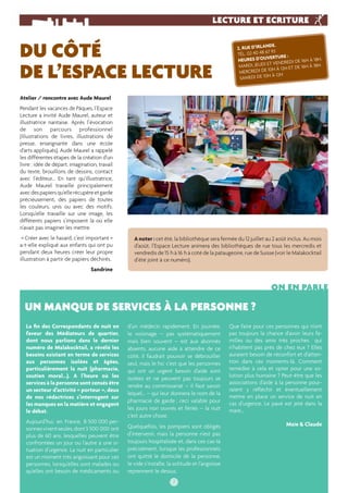 LECTURE ET ECRITURE 
Atelier / rencontre avec Aude Maurel 
Pendant les vacances de Pâques, l’Espace 
Lecture a invité Aude Maurel, auteur et 
illustratrice nantaise. Après l’évocation 
de son parcours professionnel 
(illustrations de livres, illustrations de 
presse, enseignante dans une école 
d’arts appliqués), Aude Maurel a rappelé 
les différentes étapes de la création d’un 
livre : idée de départ, imagination, travail 
du texte, brouillons de dessins, contact 
avec l’éditeur... En tant qu’illustratrice, 
Aude Maurel travaille principalement 
avec des papiers qu’elle récupère et garde 
précieusement, des papiers de toutes 
les couleurs, unis ou avec des motifs. 
Lorsqu’elle travaille sur une image, les 
différents papiers s’imposent là où elle 
n’avait pas imaginer les mettre. 
« Créer avec le hasard, c’est important » 
a-t-elle expliqué aux enfants qui ont pu 
pendant deux heures créer leur propre 
illustration à partir de papiers déchirés. 
Sandrine 
2, RUE D’IRLANDE. 
TÉL. 02 40 48 67 93 
HEURES D’OUVERTURE : 
MARDI, JEUDI ET VENDREDI DE 16H À 18H. 
MERCREDI DE 10H À 12H ET DE 16H À 18H. 
SAMEDI DE 10H À 12H 
DU CÔTÉ 
DE L’ESPACE LECTURE 
A noter : cet été, la bibliothèque sera fermée du 12 juillet au 2 août inclus. Au mois 
d’août, l’Espace Lecture animera des bibliothèques de rue tous les mercredis et 
vendredis de 15 h à 16 h à coté de la pataugeoire, rue de Suisse (voir le Malakocktail 
d’été joint à ce numéro). 
7 
La fi n des Correspondants de nuit en 
faveur des Médiateurs de quartier, 
dont nous parlions dans le dernier 
numéro de Malakocktail, a révélé les 
besoins existant en terme de services 
aux personnes isolées et âgées, 
particulièrement la nuit (pharmacie, 
soutien moral...). A l’heure où les 
services à la personne sont censés être 
un secteur d’activité « porteur », deux 
de nos rédactrices s’interrogent sur 
les manques en la matière et engagent 
le débat. 
Aujourd’hui, en France, 8 500 000 per-sonnes 
vivent seules, dont 3 500 000 ont 
plus de 60 ans, lesquelles peuvent être 
confrontées un jour ou l’autre à une si-tuation 
d’urgence. La nuit en particulier 
est un moment très angoissant pour ces 
personnes, lorsqu’elles sont malades ou 
qu’elles ont besoin de médicaments ou 
ON EN PARLE 
d’un médecin rapidement. En journée, 
le voisinage – pas systématiquement 
mais bien souvent – est aux abonnés 
absents, aucune aide à attendre de ce 
côté, il faudrait pouvoir se débrouiller 
seul, mais le hic c’est que les personnes 
qui ont un urgent besoin d’aide sont 
isolées et ne peuvent pas toujours se 
rendre au commissariat – il faut savoir 
lequel… – qui leur donnera le nom de la 
pharmacie de garde ; ceci valable pour 
les jours non ouvrés et fériés – la nuit 
c’est autre chose. 
Quelquefois, les pompiers sont obligés 
d’intervenir, mais la personne n’est pas 
toujours hospitalisée et, dans ces cas-là 
précisément, lorsque les professionnels 
ont quitté le domicile de la personne, 
le vide s’installe, la solitude et l’angoisse 
reprennent le dessus. 
Que faire pour ces personnes qui n’ont 
pas toujours la chance d’avoir leurs fa-milles 
ou des amis très proches qui 
n’habitent pas près de chez eux ? Elles 
auraient besoin de réconfort et d’atten-tion 
dans ces moments-là. Comment 
remédier à cela et opter pour une so-lution 
plus humaine ? Peut-être que les 
associations d’aide à la personne pour-raient 
y réfl échir et éventuellement 
mettre en place un service de nuit en 
cas d’urgence. Le pavé est jeté dans la 
mare… 
Maïe & Claude 
UN MANQUE DE SERVICES À LA PERSONNE ? 
 
