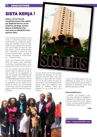 8 
Sisters, c’est le titre de 
l’excellent premier fi lm réalisé 
par Stéphane Perrier, sur les 
créatrices de Kenja, Aurélie, 
Manou et Nathalie & Cie , 
mais aussi sur Malakoff, notre 
quartier chéri... 
Loin de tous les poncifs rebattus sur les 
« cités », il dresse les portraits croisés 
de ces femmes qui s’expriment simple-ment, 
avec sincérité, sur leur vie à Ma-lakoff, 
où non seulement elles résident, 
mais aussi où elles ont choisi de créer 
leur propre activité professionnelle. 
Pour « permettre à chacun de révé-ler 
son potentiel créatif... valoriser les 
richesses artistiques et multiculturel-les… 
» L’aventure Kenja… 
Sisters c’est l’histoire d’une rencontre 
entre cet homme, métis trentenaire, 
ces femmes « black-blanc-beur », et ce 
quartier incurvé posé en bord de Loire… 
« Je suis contente qu’on me donne la 
parole, d’avoir pu exprimer ce que je 
suis, ce qu’est la vie quotidienne au 
sein d’un quartier, bien différente des 
préjugés éculés ! » commente Manou, 
« ce reportage donne envie de venir vivre 
ici... » Ici où les voisins se connaissent 
et s’entraident, où tous veillent sur les 
enfants de chacun, où vivre-ensemble 
ne sonne pas creux. Ce qui ressort des 
propos, c’est la vie, la beauté, la création, 
l’échange ! 
Au coeur du fi lm, il est souvent question 
d’identité, de brassage, où les fi lles 
racontent comment elles vivent leur 
différence, ce qu’on peut leur renvoyer 
vis-à-vis de leur couleur de peau, de 
leur féminité… Récit fi nalement positif, 
qu’elles livrent sans angélisme, avec 
naturel et confi ance, « parce qu’à 
Malakoff, on ne te juge pas sur ta 
couleur »… 
Le fi lm a été diffusé plusieurs fois sur 
TéléNantes et relayé sur le blog de 
Kenja, en attendant la suite très bientôt… 
peut-être un événement autour d’une 
diffusion publique, un débat… 
Petite parenthèse perso : 
« SISTERS » m’a touchée à plus 
d’un titre… Résidant et travaillant à 
Malakoff, et connaissant bien Kenja, 
j’ai tenu à faire écho à leurs « good 
vibes » via notre journal de quartier 
Malakocktail… Big up, sisters !! 
Cathy 
ASSOCIATIONS 
SISTA KENJA ! 
( ) 
Le blog de Kenja : 
http://kenja.hautetfort.com/ 
 