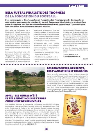 PORTRAIT 
BELA FUTSAL FINALISTE DES TROPHÉES 
DE LA FONDATION DU FOOTBALL 
Deux numéros qu’on se dit qu’on va aller voir l’association Bela Futsal pour prendre des nouvelles et 
deux numéros qu’on reporte. En attendant d’y parvenir (la prochaine fois, c’est sûr...) et profi tant d’une 
panne de téléphone, on a donc exceptionnellement demandé à une supportrice de l’association qu’on 
avait sous la main de nous donner les dernières nouvelles. 
9 
L’Association de Préfi guration de la 
Fondation du Football a organisé en 
début d’année un concours auprès des 
clubs amateurs. Comme de nombreux 
clubs, Bela Futsal y a répondu et en avril, 
deux représentants du club, Messieurs 
Hamza Zenaïdi et Mohamed Sadaoui se 
sont déplacés sur Paris pour défendre 
leur engagement autour de la mixité et 
du respect de l’autre dans la pratique du 
Futsal. 
Bien que non lauréat, Bela Futsal a fait 
partie des six fi nalistes dans la catégorie 
« Engagement Citoyen » pour son 
initiative auprès du public féminin. En 
effet, depuis quatre années d’existence 
de l’association, les jeunes hommes ont 
expérimenté la pratique du futsal sur 
différents créneaux au sein du gymnase 
de Malakoff, et dès la deuxième année 
ils ont souhaité développer le futsal 
auprès des jeunes fi lles du quartier avec 
la création d’une section féminine. 
Actuellement Bela Futsal compte 
90 adhérents dont 30 fi lles. Différents 
créneaux de pratique sont proposés au 
gymnase Malakoff IV : 
- Futsal loisir les lundi de 20 h à 22 h et 
dimanche de 14 h à 17 h. 
- Futsal féminin le jeudi de 18 h à 20 h. 
- Futsal compétition le vendredi de 20 h 
à 22 h. 
Pour la rentrée 2010 l’association souhai-te 
relancer une dynamique pour et avec 
ses membres. Cela passe par l’élection 
d’un nouveau bureau associatif, un par-tenariat 
renforcé avec les associations 
et institutions nantaises, un local dans la 
future maison de quartier en attendant 
la construction d’un nouveau gymnase 
sur le Pré Gauchet, etc. 
Si vous le souhaitez, vous pouvez 
rejoindre l’association Bela Futsal dès la 
rentrée ! 
Contact : 06 27 32 68 03 
ou bela-futsal@hotmail.fr 
Loreleï 
DES RENCONTRES, DES RÉCITS, 
DES PLANTATIONS ET DES BANCS 
Encore un rendez-vous manqué... Depuis le dernier numéro du 
journal où nous l’avions présenté, nous avions prévu de suivre le 
travail mené au parc de la Moutonnerie par le collectif L’Infüsoire 
et la transformation du parc consécutive (photo)... Mais on ne fait 
pas toujours ce qu’on veut ! Un salut tout de même au collectif 
et aux personnes qui ont participé aux ateliers. Rendez-vous pour 
tout le monde au parc de la Moutonnerie le dimanche 20 juin à 
partir de 12 h pour le « vernissage potager » qui achèvera cette 
intervention artistique, sociale et paysagère (plus d’informations : 
http://linfusoire.free.fr/bancspublics.htm). 
APPEL : LES HEURES D’ÉTÉ 
ET LES RENDEZ-VOUS DE L’ERDRE 
CHERCHENT DES BÉNÉVOLES 
Vous souhaitez découvrir les coulisses de l’organisation d’un festival ? Vous êtes 
disponible cet été à Nantes ? Venez rejoindre l’équipe des festivals Aux heures d’été 
et Les Rendez-vous de l’Erdre en tant que bénévole. Diverses missions vous sont 
proposées (accueil et information du public, des partenaires et de la presse ; accueil 
des artistes ; participation à l’organisation technique ; participation à la décoration des 
lieux ; service bar du festival ; démarche éco-festival), que ce soit sur le Festival Aux 
heures d’été, du 6 juillet au 13 août dans le centre ville de Nantes, ou pendant Les 
Rendez-vous de l’Erdre, les 26, 27, 28, et 29 août aux alentours de l’Ile de Versailles. 
Pour plus d’informations, vous pouvez consulter les sites internet www.auxheuresete. 
com et www.rendezvouserdre.com (bulletins bénévoles en ligne) ou contacter Tony à 
l’Association culturelle de l’été au : 02 51 82 37 75. 
 