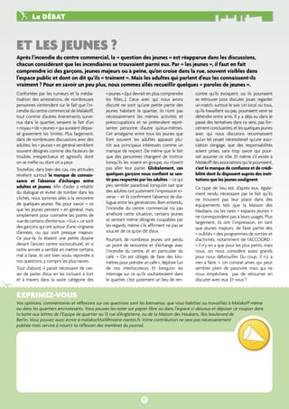 et les jeunes ? 
Exprimez-vous 
Vos opinions, commentaires et réflexions sur ces questions sont les bienvenus, que vous habitiez ou travailliez à Malakoff même 
ou dans les quartiers environnants. Vous pouvez les noter sur papier libre ou dans l’espace ci-dessous et déposer ce coupon dans 
la boîte aux lettres de l’Equipe de quartier au 13 rue d’Angleterre, ou de la Maison des Haubans, 1bis boulevard de 
Berlin. Vous pouvez aussi écrire à malakocktail@mairie-nantes.fr. Votre contribution ne sera pas nécessairement 
publiée mais servira à nourrir la réflexion des membres du journal. 
10 
# 
Le débat 
Après l’incendie du centre commercial, la « question des jeunes » est réapparue dans les discussions, 
chacun considérant que les incendiaires se trouvaient parmi eux. Par « les jeunes », il faut en fait 
comprendre ici des garçons, jeunes majeurs ou à peine, qu’on croise dans la rue, souvent visibles dans 
l’espace public et dont on dit qu’ils « traînent ». Mais les adultes qui parlent d’eux les connaissent-ils 
vraiment ? Pour en savoir un peu plus, nous sommes allés recueillir quelques « paroles de jeunes ». 
Confortées par les rumeurs et la média-tisation 
des arrestations, de nombreuses 
personnes s’entendent sur le fait que l’in-cendie 
du centre commercial de Malakoff, 
tout comme d’autres événements surve-nus 
dans le quartier, seraient le fait d’un 
« noyau » de « jeunes » qui auraient dépas-sé 
gravement les limites. Plus largement, 
dans de nombreuses discussions avec des 
adultes, les « jeunes » en général semblent 
souvent désignés comme des fauteurs de 
trouble, irrespectueux et agressifs, dont 
on se méfie ou dont on a peur. 
Toutefois, dans bien des cas, ces attitudes 
révèlent surtout le manque de connais-sance 
et l’absence d’échanges entre 
adultes et jeunes. Afin d’aider à rétablir 
du dialogue et éviter de tomber dans les 
clichés, nous sommes allés à la rencontre 
de quelques jeunes. Pas pour savoir « ce 
que les jeunes pensent » en général, mais 
simplement pour connaître les points de 
vue de certains d’entre eux. « Eux », ce sont 
des garçons qui ont autour d’une vingtaine 
d’années, ou qui sont presque majeurs. 
Ce jour-là, ils étaient une petite dizaine 
devant l’ancien centre socioculturel, et si 
notre arrivée a semblé en mettre certains 
mal à l’aise, ils ont bien voulu répondre à 
nos questions, y compris les plus naïves. 
Tout d’abord, il paraît nécessaire de ces-ser 
de parler d’eux en les incluant à tort 
et à travers dans la vaste catégorie des 
« jeunes » (qui devrait en plus comprendre 
les filles…). Ceux avec qui nous avons 
discuté ne sont qu’une petite partie des 
jeunes habitant le quartier, ils n’ont pas 
nécessairement les mêmes activités et 
préoccupations et ne prétendent repré-senter 
personne d’autre qu’eux-mêmes. 
Cet amalgame entre tous les jeunes que 
font souvent les adultes apparait plu-tôt 
aux principaux intéressés comme un 
manque de respect. De même que le fait 
que des personnes changent de trottoir 
lorsqu’ils les voient en groupe, ou n’osent 
pas aller leur parler. Globalement, ces 
quelques garçons nous confient se sen-tir 
peu respectés par les adultes – ce qui 
peu sembler paradoxal lorsqu’on sait que 
des adultes ont justement l’impression in-verse 
– et ils confirment l’absence de dia-logue 
entre les générations. Bien entendu, 
l’incendie du centre commercial n’a pas 
amélioré cette situation, certains jeunes 
se sentant même désignés coupables par 
les regards, même s’ils affirment ne pas se 
soucier de ce qu’on dit d’eux. 
Pourtant, de nombreux jeunes ont perdu 
un point de rencontre et d’échange avec 
l’incendie du centre, et en particulier du 
café. « On est obligés de faire des kilo-mètres 
pour prendre un café », déplore l’un 
de nos interlocuteurs. Et lorsqu’on les 
interroge sur ce qu’ils souhaiteraient dans 
le quartier, c’est justement un lieu de ren-contre 
qu’ils évoquent, où ils pourraient 
se retrouver pour discuter, jouer, regarder 
un match, surtout le soir. Un local où tous, 
qu’ils travaillent ou pas, pourraient venir se 
détendre entre amis. Il y a déjà eu dans le 
passé des tentatives dans ce sens, pas for-cément 
concluantes, et les quelques jeunes 
avec qui nous discutons reconnaissent 
qu’un tel projet nécessiterait qu’une asso-ciation 
s’engage, que des responsabilités 
soient prises, sans trop savoir qui pour-rait 
assumer ce rôle. Et même s’il existe à 
Malakoff des associations qui le pourraient, 
c’est le manque de confiance et de crédi-bilité 
dont ils disposent auprès des insti-tutions 
que les jeunes soulignent. 
Ce type de lieu est, d’après eux, égale-ment 
rendu nécessaire par le fait qu’ils 
ne trouvent pas leur place dans des 
équipements tels que la Maison des 
Haubans, où les rares « espaces jeunes » 
ne correspondent pas à leurs usages. Plus 
largement, ils ont l’impression, en tant 
que jeunes majeurs, de faire partie des 
« oubliés » des programmes de sorties et 
d’activités, notamment de l’ACCOORD : 
« il n’y en a que pour les plus petits, mais 
nous, on nous considère assez grands 
pour nous débrouiller. Du coup, il n’y a 
rien à faire. ». Un constat amer, qui peut 
sembler plein de passivité, mais qui ne 
nous empêchera pas de retourner en 
discuter avec eux. Et vous ? 
 