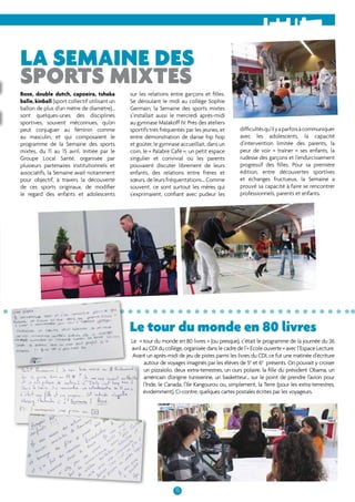 La semaine des 
sports mixtes 
sur les relations entre garçons et filles. 
Se déroulant le midi au collège Sophie 
Germain, la Semaine des sports mixtes 
s’installait aussi le mercredi après-midi 
au gymnase Malakoff IV. Près des ateliers 
sportifs très fréquentés par les jeunes, et 
entre démonstration de danse hip hop 
et goûter, le gymnase accueillait, dans un 
coin, le « Palabre Café », un petit espace 
singulier et convivial où les parents 
pouvaient discuter librement de leurs 
enfants, des relations entre frères et 
soeurs, de leurs fréquentations… Comme 
souvent, ce sont surtout les mères qui 
s’exprimaient, confiant avec pudeur les 
Le tour du monde en 80 livres 
15 
Boxe, double dutch, capoeira, tshaka 
balle, kinball (sport collectif utilisant un 
ballon de plus d’un mètre de diamètre)… 
sont quelques-unes des disciplines 
sportives, souvent méconnues, qu’on 
peut conjuguer au féminin comme 
au masculin, et qui composaient le 
programme de la Semaine des sports 
mixtes, du 11 au 15 avril. Initiée par le 
Groupe Local Santé, organisée par 
plusieurs partenaires institutionnels et 
associatifs, la Semaine avait notamment 
pour objectif, à travers la découverte 
de ces sports originaux, de modifier 
le regard des enfants et adolescents 
difficultés qu’il y a parfois à communiquer 
avec les adolescents, la capacité 
d’intervention limitée des parents, la 
peur de voir « traîner » ses enfants, la 
rudesse des garçons et l’endurcissement 
progressif des filles. Pour sa première 
édition, entre découvertes sportives 
et échanges fructueux, la Semaine a 
prouvé sa capacité à faire se rencontrer 
professionnels, parents et enfants. 
Le « tour du monde en 80 livres » (ou presque), c’était le programme de la journée du 26 
avril au CDI du collège, organisée dans le cadre de l’« Ecole ouverte » avec l’Espace Lecture. 
Avant un après-midi de jeu de pistes parmi les livres du CDI, ce fut une matinée d’écriture 
autour de voyages imaginés par les élèves de 5e et 6e présents. On pouvait y croiser 
un pizzaïolo, deux extra-terrestres, un ours polaire, la fille du président Obama, un 
américain d’origine tunisienne, un basketteur... sur le point de prendre l’avion pour 
l’Inde, le Canada, l’Ile Kangourou ou, simplement, la Terre (pour les extra-terrestres, 
évidemment). Ci-contre, quelques cartes postales écrites par les voyageurs. 
 