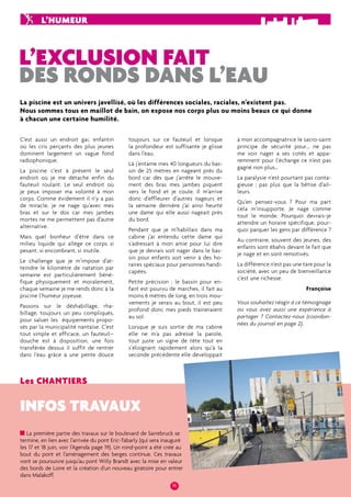 L’humeur 
L’exclusion fait 
des ronds dans l’eau 
La piscine est un univers javellisé, où les différences sociales, raciales, n’existent pas. 
Nous sommes tous en maillot de bain, on expo se nos corps plus ou moins be aux ce qui donne 
à chacun une certaine humilité. 
Les chantiers 
toujours sur ce fauteuil et lorsque 
la profondeur est suffisante je glisse 
dans l’eau. 
Là j’entame mes 40 longueurs du bas-sin 
de 25 mètres en nageant près du 
bord car dès que j’arrête le mouve-ment 
des bras mes jambes piquent 
vers le fond et je coule. Il m’arrive 
donc d’effleurer d’autres nageurs et 
la semaine dernière j’ai ainsi heurté 
une dame qui elle aussi nageait près 
du bord. 
Pendant que je m’habillais dans ma 
cabine j’ai entendu cette dame qui 
s’adressait à mon amie pour lui dire 
que je devrais soit nager dans le bas-sin 
pour enfants soit venir à des ho-raires 
spéciaux pour personnes handi-capées. 
Petite précision : le bassin pour en-fant 
est pourvu de marches, il fait au 
moins 6 mètres de long, en trois mou-vements 
je serais au bout, il est peu 
profond donc mes pieds traineraient 
au sol. 
Lorsque je suis sortie de ma cabine 
elle ne m’a pas adressé la parole, 
tout juste un signe de tête tout en 
s’éloignant rapidement alors qu’à la 
seconde précédente elle développait 
16 
C’est aussi un endroit gai, enfantin 
où les cris perçants des plus jeunes 
dominent largement un vague fond 
radiophonique. 
La piscine c’est à présent le seul 
endroit où je me détache enfin du 
fauteuil roulant. Le seul endroit où 
je peux imposer ma volonté à mon 
corps. Comme évidement il n’y a pas 
de miracle, je ne nage qu’avec mes 
bras et sur le dos car mes jambes 
mortes ne me permettent pas d’autre 
alternative. 
Mais quel bonheur d’être dans ce 
milieu liquide qui allège ce corps si 
pesant, si encombrant, si inutile. 
Le challenge que je m’impose d’at-teindre 
le kilomètre de natation par 
semaine est particulièrement béné-fique 
physiquement et moralement, 
chaque semaine je me rends donc à la 
piscine l’humeur joyeuse. 
Passons sur le déshabillage, rha-billage, 
toujours un peu compliqués, 
pour saluer les équipements propo-sés 
par la municipalité nantaise. C’est 
tout simple et efficace, un fauteuil– 
douche est à disposition, une fois 
transférée dessus il suffit de rentrer 
dans l’eau grâce à une pente douce 
infos travaux 
La première partie des travaux sur le boulevard de Sarrebruck se 
termine, en lien avec l’arrivée du pont Eric-Tabarly (qui sera inauguré 
les 17 et 18 juin, voir l’Agenda page 19). Un rond-point a été créé au 
bout du pont et l’aménagement des berges continue. Ces travaux 
vont se poursuivre jusqu’au pont Willy Brandt avec la mise en valeur 
des bords de Loire et la création d’un nouveau giratoire pour entrer 
dans Malakoff. 
à mon accompagnatrice le sacro-saint 
principe de sécurité pour… ne pas 
me voir nager a ses cotés et appa-remment 
pour l’échange ce n’est pas 
gagné non plus… 
La paralysie n’est pourtant pas conta-gieuse 
; pas plus que la bêtise d’ail-leurs. 
Qu’en pensez-vous ? Pour ma part 
cela m’insupporte. Je nage comme 
tout le monde. Pourquoi devrais-je 
attendre un horaire spécifique, pour-quoi 
parquer les gens par différence ? 
Au contraire, souvent des jeunes, des 
enfants sont ébahis devant le fait que 
je nage et en sont remotivés. 
La différence n’est pas une tare pour la 
société, avec un peu de bienveillance 
c’est une richesse. 
Françoise 
Vous souhaitez réagir à ce témoignage 
ou vous avez aussi une expérience à 
partager ? Contactez-nous (coordon-nées 
du journal en pag e 2). 
 