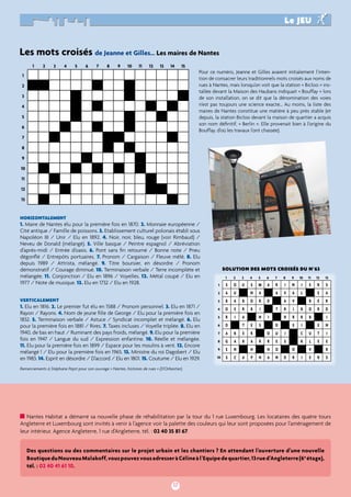Les mots croisés de Jeanne et Gilles… Les maires de Nantes 
17 
le jeu 
PORTRAIT 
Pour ce numéro, Jeanne et Gilles avaient initialement l’inten-tion 
rues à Nantes, mais lorsqu’on voit que la station « Bicloo » ins-tallée 
de son installation, on se dit que la dénomination des voies 
n’est pas toujours une science exacte… Au moins, la liste des 
maires de Nantes constitue une matière à peu près stable (et 
depuis, la station Bicloo devant la maison de quartier a acquis 
son nom définitif, « Berlin ». Elle provenait bien à l’origine du 
Bouffay, d’où les travaux l’ont chassée). 
HorizontalemeNT 
1. Maire de Nantes élu pour la première fois en 1870. 2. Monnaie européenne / 
Cité antique / Famille de poissons. 3. Etablissement culturel polonais établi sous 
Napoléon III / Unir / Elu en 1892. 4. Noir, noir, bleu, rouge (voir Rimbaud) / 
Neveu de Donald (mélangé). 5. Ville basque / Peintre espagnol / Abréviation 
d’après-midi / Entrée d’oasis. 6. Pont sans fin retourné / Bonne note / Pneu 
dégonflé / Entrepôts portuaires. 7. Pronom / Cargaison / Fleuve mêlé. 8. Elu 
depuis 1989 / Attrista, mélangé. 9. Titre boursier, en désordre / Pronom 
démonstratif / Courage diminué. 10. Terminaison verbale / Terre incomplète et 
mélangée. 11. Conjonction / Elu en 1896 / Voyelles. 12. Métal coupé / Elu en 
1977 / Note de musique. 13. Elu en 1732 / Elu en 1928. 
verticalemeNT 
1. Elu en 1816. 2. Le premier fut élu en 1588 / Pronom personnel. 3. Elu en 1871 / 
Rayon / Rayons. 4. Nom de jeune fille de George / Elu pour la première fois en 
1832. 5. Terminaison verbale / Astuce / Syndicat incomplet et mélangé. 6. Elu 
pour la première fois en 1881 / Rires. 7. Taxes incluses / Voyelle triplée. 8. Elu en 
1940, de bas en haut / Ruminant des pays froids, mélangé. 9. Elu pour la première 
fois en 1947 / Langue du sud / Expression enfantine. 10. Réelle et mélangée. 
11. Elu pour la première fois en 1899 / Espace pour les moulins à vent. 12. Encore 
mélangé ! / Elu pour la première fois en 1965. 13. Ministre du roi Dagobert / Elu 
en 1983. 14. Esprit en désordre / D’accord / Elu en 1801. 15. Coutume / Elu en 1929. 
de consacrer leurs traditionnels mots croisés aux noms de 
devant la Maison des Haubans indiquait « Bouffay » lors 
1 
2 
3 
4 
5 
6 
7 
8 
9 
10 
solution des mots croisés du n°63 
1 2 3 4 5 6 7 8 9 10 11 12 
13 
s o u s m a r i n i e r s 
a u n a a v a l e a 
b a b o r d a v b e r 
o e r b i t r i b o r d 
r i a n i r r r b i 
d t e s d e i e n 
a b e r o u i c u t i 
g a b a r r e s k l e e 
e n h h o o v r 
s c a p h a n d r i e r s 
1 
2 
3 
4 
5 
6 
7 
8 
9 
10 
11 
12 
13 
1 2 3 4 5 6 7 8 9 10 11 12 13 14 15 
Remerciements à Stéphane Pajot pour son ouvrage « Nantes, histoires de rues » (D’Orbestier). 
Nantes Habitat a démarré sa nouvelle phase de réhabilitation par la tour du 1 rue Luxembourg. Les locataires des quatre tours 
Angleterre et Luxembourg sont invités à venir à l’agence voir la palette des couleurs qui leur sont proposées pour l’aménagement de 
leur intérieur. Agence Angleterre, 1 rue d’Angleterre, tél. : 02 40 35 81 67. 
Des questions ou des commentaires sur le projet urbain et les chantiers ? En attendant l’ouverture d’une nouvelle 
Boutique du Nouveau Malakoff, vous pouvez vous adresser à Céline à l’Equipe de quartier, 13 rue d’Angleterre (6e étage), 
tél. : 02 40 41 61 10. 
 