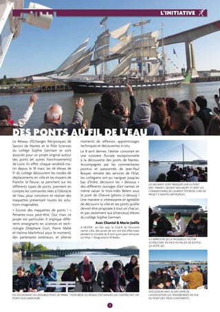Des ponts au fil de l’eau 
Le Réseau d’Echanges Réciproques de 
Savoirs de Nantes et le Pôle Sciences 
du collège Sophie Germain se sont 
associés pour un projet original autour 
des ponts (et autres franchissements) 
de Loire. En effet, chaque vendredi ma-tin 
depuis le 18 mars, les 44 élèves de 
5e du collège découvrent les modes de 
déplacements en ville et les moyens de 
franchir le fleuve, se penchent sur les 
différents types de ponts, prennent en 
compte les contraintes liées à l’obstacle 
de l’eau, pour concevoir et réaliser des 
maquettes présentant toutes les solu-tions 
imaginables. 
« Encore des maquettes de ponts ! » 
Penserez-vous peut-être. Oui, mais ce 
projet est particulier. Il implique diffé-rents 
enseignants en sciences et tech-nologie 
(Stéphane Gort, Pierre Mahé 
et Halima Machrhoul pour le moment), 
des partenaires extérieurs, et alterne 
moments de réflexion, apprentissages 
techniques et découvertes in situ. 
Le 8 avril dernier, l’atelier consistait en 
une croisière fluviale exceptionnelle 
à la découverte des ponts de Nantes. 
Accompagnés par les commentaires 
pointus et passionnés de Jean-Paul 
Bouyer, retraité des services de l’Etat, 
les collégiens ont pu naviguer jusqu’au 
bac d’Indre, découvrir les « dessous » 
des différents ouvrages d’art nantais et 
même saluer le trois-mâts Belem sous 
le pont de Cheviré (photo ci-dessus) ! 
Une manière si intéressante et agréable 
de découvrir la ville et ses ponts qu’elle 
devrait être proposée à tout un chacun, 
et pas seulement aux (chanceux) élèves 
du collège Sophie Germain. 
Avec Chantal & Marie-Joëlle 
A noter : en lien avec le Club’R de l’Accoord 
centre-ville, des prises de son ont été effectuées 
pendant la croisière du 8 avril qu’on peut retrouver 
sur http://blogs.arte.tv/R-Radio. 
Les regards sont braqués sur le pont 
Eric Tabarly, devant Malakoff, et avec les 
commentaires de Laurent Potiron, chef de 
projet à Nantes Métropole. 
A l’approche de la passerelle Victor 
Schoelcher, en face du Palais de justice, 
ça note sec. 
En s’éloignant du (double) pont de Pirmil, Yvon Bézie du Réseau d’Echanges (au centre) fait un 
point documentaire. 
Discussion avec Alain Lainé de 
l’association Les Transbordés en vue 
du pont des Trois Continents. 
3 
L’initiative 
 