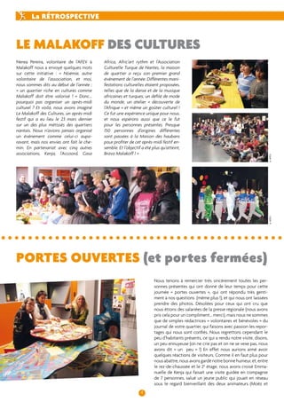Le malakoff des cultures 
Africa, Afric’art rythm et l’Association 
Culturelle Turque de Nantes, la maison 
de quartier a reçu son premier grand 
évènement de l’année. Différentes mani-festations 
culturelles étaient proposées, 
telles que de la danse et de la musique 
africaines et turques, un défilé de mode 
du monde, un atelier « découverte de 
l’Afrique » et même un goûter culturel ! 
Ce fut une expérience unique pour nous, 
et nous espérons aussi que ce le fut 
pour les personnes présentes. Presque 
150 personnes d’origines différentes 
sont passées à la Maison des haubans 
pour profiter de cet après-midi festif en-semble. 
Et l’objectif a été plus qu’atteint, 
4 
La rétrospective 
portes ouvertes (et portes fermées) 
Nous tenons à remercier très sincèrement toutes les per-sonnes 
présentes qui ont donné de leur temps pour cette 
journée « portes ouvertes », qui ont répondu très genti-ment 
à nos questions (même plus !), et qui nous ont laissées 
prendre des photos. Désolées pour ceux qui ont cru que 
nous étions des salariées de la presse régionale (nous avons 
pris cela pour un compliment… merci), mais nous ne sommes 
que de simples rédactrices « volontaires et bénévoles » du 
journal de votre quartier, qui faisons avec passion les repor-tages 
qui nous sont confiés. Nous regrettons cependant le 
peu d’habitants présents, ce qui a rendu notre visite, disons, 
un peu ennuyeuse (on ne crie pas et on ne se vexe pas, nous 
avons dit « un peu » !) En effet nous aurions aimé avoir 
quelques réactions de visiteurs. Comme il en faut plus pour 
nous abattre, nous avons gardé notre bonne humeur, et, entre 
le rez-de-chaussée et le 2e étage, nous avons croisé Emma-nuelle 
de Kenja qui faisait une visite guidée en compagnie 
de 7 personnes, salué un jeune public qui jouait en réseau 
sous le regard bienveillant des deux animateurs (Moëz et 
Bravo Malakoff ! » 
Nerea Pereira, volontaire de l’AFEV à 
Malakoff nous a envoyé quelques mots 
sur cette initiative : « Noémie, autre 
volontaire de l’association, et moi, 
nous sommes dits au début de l’année : 
« un quartier riche en cultures comme 
Malakoff doit être valorisé ! » Donc... 
pourquoi pas organiser un après-midi 
culturel ? Et voilà, nous avons imaginé 
Le Malakoff des Cultures, un après-midi 
festif qui a eu lieu le 23 mars dernier 
sur un des plus métissés des quartiers 
nantais. Nous n’avions jamais organisé 
un évènement comme celui-ci aupa-ravant, 
mais nos envies ont fait le che-min. 
En partenariat avec cinq autres 
associations, Kenja, l’Accoord, Casa 
© AFEV © AFEV 
 