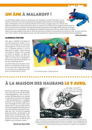 un âne à Malakoff ! 
La bibliothèque Espace Lecture, en partenariat avec l’Accoord, a accueilli l’âne bleu du 8 au 
18 février. L’âne bleu est une oeuvre participative de Stephen Wilks (collection du Fonds Régional 
d’Art Contemporain). C’est une sorte de peluche format réel qui voyage autour de la France dans 
différents endroits où il collecte des dessins, photos, et souvenirs. L’arrivée de cet âne voyageur juste à l’ouverture 
de la nouvelle maison de quartier, a été l’opportunité pour le personnel et les usagers de se croiser, de se côtoyer, 
de créer des liens. Les participants ont témoigné d’un attachement particulier à cet âne. Textes, dessins, et objets... 
Chacun a pu laisser quelque chose dans le ventre de l’âne bleu. Les enfants n’ont pas hésité à le mettre en scène, lui écrire une lettre 
ou lui faire un dessin. Les plus grands ont aussi vécu des moments de complicité avec cet animal extrêmement sympathique. 
à la maison des Haubans le 9 avril 
5 
Patrick), puis admiré la « Table des quar-tiers 
» des 3 Ailes et du Café des enfants 
A l’abord’âge (photo)... mais, surtout, au 
moment de redescendre, nous sommes 
arrivées devant une porte qui indiquait 
« salle des reproductions »... Intriguées, 
personne à nos cotés pour répondre à 
notre interrogation mais voulant savoir 
quand même ce qui se cachait derrière 
cet intitulé, appareil photo prêt pour un 
éventuel scoop que nous pourrions par-tager 
avec vous... la main sur la poignée 
(après avoir hésité... 30 secondes !)... pas 
moyen d’ouvrir et PAS DE CLEF… donc, 
lecteurs de ce journal de quartier, nous 
essaierons de trouver « la clef de cette 
énigme » pour le prochain numéro ! 
Chantal avec Marie-Joëlle 
Harlin & Sandrine 
Le journal d’un âne 
Mon séjour à Malakoff à été génial, j’ai 
rencontré beaucoup du monde ! Les en-fants 
ont fait des dessins, écrit des lettres 
d’encouragement et d’amour, tout ça pour 
moi ! La deuxième semaine il y a eu un 
temps pour les adultes : atelier d’écriture 
avec Peuple et Culture, et avec le groupe 
du français au quotidien : j’ai appris des 
blagues de mes confrères ânes des autres 
pays ! Une lecture avec un kamishibaï* a 
été faite autour de l’histoire de Dodino, un 
âne aussi sympathique que moi ! 
J’ai adoré le temps passé à l’Espace Lecture. 
Parfois je rencontrais plein de gens et par-fois 
je pouvais faire la sieste, bien installé 
sur les coussins de la bibliothèque, tran-quille. 
J’ai vraiment hâte d’y revenir ! 
* « Petit théâtre de papier » d’origine japonaise. 
Deux jours avant les portes ouvertes, la Maison des Haubans avait été inaugurée officiel-lement. 
Un événement lors duquel des Bicloo avaient fugitivement fait leur apparition sur 
la station nouvellement installée devant la maison de quartier... avant de disparaître. Une 
disparition (peut-être) expliquée par notre illustratrice KTY. Espérons qu’ils reviennent... 
 