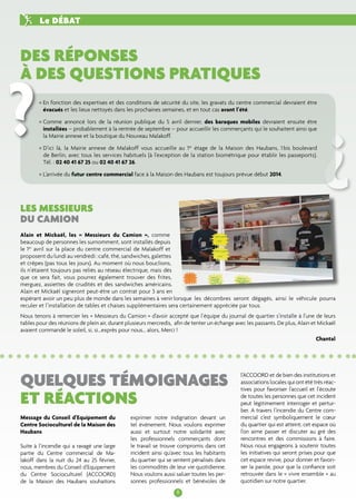 Des réponses 
à des questions pratiques 
Les messieurs 
du camion 
quelques témoignages 
et réactions 
8 
Le débat 
Alain et Mickaël, les « Messieurs du Camion », comme 
beaucoup de personnes les surnomment, sont installés depuis 
le 1er avril sur la place du centre commercial de Malakoff et 
proposent du lundi au vendredi : café, thé, sandwiches, galettes 
et crêpes (pas tous les jours). Au moment où nous bouclions, 
ils n’étaient toujours pas reliés au réseau électrique, mais dès 
que ce sera fait, vous pourrez également trouver des frites, 
merguez, assiettes de crudités et des sandwiches américains. 
Alain et Mickaël signeront peut-être un contrat pour 3 ans en 
espérant avoir un peu plus de monde dans les semaines à venir lorsque les décombres seront dégagés, ainsi le véhicule pourra 
reculer et l’installation de tables et chaises supplémentaires sera certainement appréciée par tous. 
Nous tenons à remercier les « Messieurs du Camion » d’avoir accepté que l’équipe du journal de quartier s’installe à l’une de leurs 
tables pour des réunions de plein air, durant plusieurs mercredis, afin de tenter un échange avec les passants. De plus, Alain et Mickaël 
avaient commandé le soleil, si, si...exprès pour nous… alors, Merci ! 
Chantal 
Message du Conseil d’Equipement du 
Centre Socioculturel de la Maison des 
Haubans 
Suite à l’incendie qui a ravagé une large 
partie du Centre commercial de Ma-lakoff 
dans la nuit du 24 au 25 février, 
nous, membres du Conseil d’Equipement 
du Centre Socioculturel (ACCOORD) 
de la Maison des Haubans souhaitons 
? 
• En fonction des expertises et des conditions de sécurité du site, les gravats du centre commercial devraient être 
évacués et les lieux nettoyés dans les prochaines semaines, et en tout cas avant l’été. 
• Comme annoncé lors de la réunion publique du 5 avril dernier, des baraques mobiles devraient ensuite être 
installées – probablement à la rentrée de septembre – pour accueillir les commerçants qui le souhaitent ainsi que 
la Mairie annexe et la boutique du Nouveau Malakoff. 
• D’ici là, la Mairie annexe de Malakoff vous accueille au 1er étage de la Maison des Haubans, 1 bis boulevard 
de Berlin, avec tous les services habituels (à l’exception de la station biométrique pour établir les passeports). 
Tél. : 02 40 41 67 25 ou 02 40 41 67 26. 
• L’arrivée du futur centre commercial face à la Maison des Haubans est toujours prévue début 2014. 
? 
exprimer notre indignation devant un 
tel évènement. Nous voulons exprimer 
aussi et surtout notre solidarité avec 
les professionnels commerçants dont 
le travail se trouve compromis dans cet 
incident ainsi qu’avec tous les habitants 
du quartier qui se sentent pénalisés dans 
les commodités de leur vie quotidienne. 
Nous voulons aussi saluer toutes les per-sonnes 
professionnels et bénévoles de 
l’ACCOORD et de bien des institutions et 
associations locales qui ont été très réac-tives 
pour favoriser l’accueil et l’écoute 
de toutes les personnes que cet incident 
peut légitimement interroger et pertur-ber. 
A travers l’incendie du Centre com-mercial 
c’est symboliquement le coeur 
du quartier qui est atteint, cet espace où 
l’on aime passer et discuter au gré des 
rencontres et des commissions à faire. 
Nous nous engageons à soutenir toutes 
les initiatives qui seront prises pour que 
cet espace revive, pour donner et favori-ser 
la parole, pour que la confiance soit 
retrouvée dans le « vivre ensemble » au 
quotidien sur notre quartier. 
 