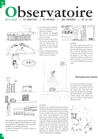 N° 74Observatoire DE LA VILLE / DU QUARTIER / DU PAYSAGE / DES PASSANTS / DE LA VIE 
10 
1 - Les limites de la voix ferrée. 
2 - Ça sert à séparer les villes et 
pour pas se perdre. 
3 - Ma frontière de Malakoff 
c’est où il y a la Loire parce 
qu’il y a un train. 
4 - Je sors à pieds jusqu’à Com-merce 
avec mes parents ou 
avec ma maman pour me 
promener, et pour faire du 
vélo ou des rollers à Mala-koff. 
5 - Je me suis déjà promenée à 
la Petite Amazonie avec mes 
petites soeurs et maman. 
LE PONT 
J’ai choisi le pont parce qu’il est 
beau. Il me plaît parce que la cou-leur 
me plaît beaucoup. Ce que j’y 
fais, je marche. Quand je suis sur 
le pont je vois ma tatie. Le pont 
est grand et il est blanc. Je me 
souviens je faisais du vélo sur le 
pont. On peut y voir la Loire et 
on y voit les arbres et les voitures 
aussi. 
Dans Malakoff il y a beaucoup de maisons puis 
une école qui s’appelle Henri Bergson. Il y aussi 
des grandes tours magnifi ques, une maison des 
Haubans et un centre commercial. 
En dehors de Malakoff il y a juste la nature, le 
parc et une école. 
Une fois que je passais sur le pont 
en voiture, j’ai vu une femme dans 
la Loire sur une planche de surf 
qui ramait avec une rame. Elle 
n’avait pas de gilet de sauvetage, 
elle était debout sur la planche. 
C’était bizarre, elle n’avait pas 
peur de tomber. C’était l’année 
dernière en été. 
LE CRAPA 
Ce que j’y fais : je fais des barbecues avec ma 
famille et mes petites cousines et mes tantes 
et tontons. J’y vais pour passer du bon temps. 
Ce qui me plaît c’est qu’il y a beaucoup de 
jeux. J’aime particulièrement cet endroit 
parce que j’y passe de bons moments avec 
mes petites cousines que j’adore, et elles me 
manquent beaucoup parce qu’elles habitent 
à Paris, et j’y vais souvent en été. Ce lieu me 
plaît car moi et mes petites cousines de 1 an 
et 2 ans on s’y amuse beaucoup, et depuis 
qu’elles sont parties elles me manquent 
beaucoup et j’espère qu’elles viendront à 
Noël, et j’adore faire le toboggan. 
Ma frontière est à côté de 
 