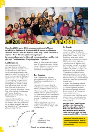 N° 74 
14 
RENCONTRE AVEC LA POÉSIE 
D’octobre 2013 à janvier 2014, sur une proposition de la Maison 
de la Poésie et du Centre de Ressources Ville, le poète et psychanalyste 
Sébastien Smirou a initié des élèves des écoles Ange Guépin (Malakoff ) et 
Alphonse Braud (Chantenay) à l’écriture poétique. 
La correspondance entre les élèves et le poète a donné lieu à un blog (voir 
plus bas). Paroles des élèves d’Ange Guépin sur l’expérience. 
La Rencontre 
« Mais on a été un peu déçus de pas 
« J’ai beaucoup aimé la 
avoir de commentaires pour chacun 
correspondance avec Sébastien 
même si Sébastien Smirou nous avait 
Smirou. Le premier jour, pour ouvrir 
prévenu qu’il ne pourrait pas 
la correspondance, il est venu à 
commenter tous les poèmes. » 
l’école, a présenté différents types 
de poèmes, a parlé des auteurs qu’il 
aimait et par exemple de Guillaume 
Apollinaire, son « ami imaginaire ». 
« Il nous expliqué pourquoi il était 
devenu poète : les autres garçons 
étaient grands et forts et lui était 
trop timide pour parler aux fi lles, 
alors il leur a écrit des poèmes. » 
« On lui envoyait des poèmes sur son 
blog à lui, Mathilde [l’enseignante, 
ndlr] prenait des photos, 
Sébastien Smirou devait faire des 
commentaires. » 
« Sébastien Smirou a fait un 
commentaire sur un de mes poèmes, 
et j’ai appris que quelqu’un pouvait 
lire un poème autrement que celui 
qui l’avait écrit, qu’il pouvait y avoir 
plusieurs interprétations. » 
Les Formes 
« On a appris à faire plusieurs 
sortes de poèmes, moi j’ai préféré 
les calligrammes où tu dessines en 
écrivant. » 
« Les avions, c’est comme dans « la 
maîtresse a des tresses », on utilise les 
lettres du mot pour en faire un autre. » 
« Pour le sandwich, tu mélanges deux 
poèmes avec une ligne de l’un, puis 
une ligne de l’autre. C’est une manière 
de mettre ensemble deux poèmes et 
du coup il y a plusieurs manières de 
le lire. » 
« L’acronyme, tu mets un mot en 
vertical et à l’horizontale tu écris un 
mot qui commence par chaque lettre 
du mot vertical. » 
La Poésie 
« On a fait des poèmes qu’on a 
envoyés sur le blog de Sébastien 
Smirou, ça nous a permis de découvrir 
quelque chose d’autre. Jusqu’ici on 
écrivait des textes, mais pas des 
poèmes… Ou si certains en écrivaient 
déjà, ils n’étaient pas si glorieux. » 
« Avec la poésie on s’exprime mais 
autrement, par exemple sur ce qu’on 
aime, où quand on est en colère on 
peut faire un poème qui fait peur, ou 
quand on est triste, ou amoureux. 
La poésie ça sert à exprimer nos 
joies, nos sentiments, notre bonne 
humeur. On peut raconter des choses 
différemment, on peut parler de notre 
vie, on peut écrire des choses à la fois 
tristes et gaies. » 
« On peut aussi exprimer sa haine 
pour des gens sans dire leur nom… » 
« La poésie ça permet de libérer 
des choses, par exemple Sébastien 
Smirou nous a dit qu’il écrivait ses 
cauchemars en poèmes. » 
« J’ai réussi à mieux me libérer sur les 
poèmes, à avoir plus d’imagination 
et à écrire plus. En ce moment, j’en 
écris d’autres. » 
Merci aux élèves, Riyad, Steeven, 
Eloi, Elisa, Nino, Eléa, Anatole, 
Cléo, Pierre, Joséphine, Rita, Ana, 
Axel, Sacha, Maximilien, Mara, 
Aden, Mahault, Mosiah, Romane, 
Louise, Isatys, Guy-Ardy, et à leurs 
enseignantes, Mathilde et Catherine. 
Retrouvez les poésies des élèves et les 
commentaires de Sébastien Smirou sur : 
http://maisondelapoesie-nantes.com/ 
correspondances/ 
La Vague, 
calligramme de Riyad 
et Maximilien 
 