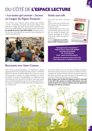 N° 74 
15 
DU CÔTÉ DE L’ESPACE LECTURE 
« Les mains qui content », lecture 
en Langue des Signes Française 
ciné ? 
tricot ? 
lecture ? 
Renseignements et inscriptions à 
l’Espace Lecture, Maison des Haubans, 
1 bis boulevard de Berlin 
Tél. : 02 40 48 67 93 
Email : espace.lecture@orange.fr. 
Ouverture du mardi au jeudi de 16 h à 18 h, 
plus le mercredi et le samedi de 10 h à 12 h. 
Rencontre avec Anne Crausaz 
c’est quoi UNE 
SOIRéE SANS TV ? 
théâtre ? 
vendredi 25 avril 2014 
l’Espace Lecture vous invite à venir jouer en famille (ou 
pas), avec les mots. Des jeux de société en équipe 
pour s’amuser ensemble et, le temps d’une soirée, 
oublier son petit ou grand écran ! 
C’est à partir de 18 h à l’Espace Lecture. 
Une soirée sans télé, c’est possible ! 
calins ? 
jeux ? 
sport ? 
fête chez les copains ? 
Soirée sans télé 
Une soirée sans écran, c’est pos-sible 
! 
Dans le cadre de la semaine sans 
télé, l’Espace Lecture propose une 
animation « jeux ». 
La bibliothèque vous invite à venir 
jouer en famille avec les mots. Des 
jeux de société en équipe pour 
s’amuser ensemble et, le temps 
d’une soirée, oublier son petit ou 
grand écran. 
C’est le vendredi 25 avril 2014 à 
partir de 18h à l’Espace Lecture. 
Tous les deux mois, l’Espace Lecture propose des matinées 
« contes » accessibles aux sourds. Ces lectures d’albums sont 
traduites en langue des signes française par Gwenaëlle Jirou, 
lectrice de la bibliothèque. Les prochaines séances auront lieu 
les samedis 26 avril et 7 juin 2014 à 10h30 à l’Espace Lecture. 
Ces lectures sont gratuites et ouvertes à tous, entendants et 
sourds, à partir de 3 ans. 
Anne Crausaz, auteure-illustratrice, est diplômée en design 
graphique de l’École cantonale d’art de Lausanne. En 1999 elle 
obtient une bourse de l’Offi ce fédéral de la culture et se rend 
à Cracovie pour y travailler. Ce voyage en Pologne lui a permis 
de prendre du temps et de développer son expérience dans 
l’illustration qui tient aujourd’hui une place importante autant 
dans son travail de graphiste que dans ses travaux personnels. 
Ses histoires naturelles chez MeMo ont été récompensées par 
de nombreux prix. 
Son univers explore avec une minutie scientifi que les phéno-mènes 
de la nature, les saisons, les animaux, les fl eurs, les fruits. 
Sa palette de couleurs franches renforce des dessins épurés et 
des scènes souvent en gros plan, donnant à ses illustrations une 
identité artistique très facilement reconnaissable. 
Anne Crausaz sera l’invitée de l’Espace Lecture le mercredi 
14 mai 2014. Elle animera un atelier d’illustration avec des 
enfants (à partir de 6 ans). Les adultes pourront également 
échanger avec elle sur son travail. 
Illustration issue de J’ai grandi ici d’Anne Crausaz, éditions MeMo 
 