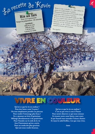 N° 74 N 
17 
Mettre le lait à chauffer et y faire infuser la 
gousse de vanille fendue et grattée. 
Démarrer la cuisson du riz à l’eau froide. Quand 
l’eau bout, retirer du feu et égoutter. 
Mettre le riz dans le lait chaud vanillé avec 200 g 
de sucre. Laisser cuire à feu moyen en remuant 
bien au fond, pour éviter que ça ne brûle. 
Quand le riz est onctueux, dresser dans des 
ramequins ou des verrines avec un fond de 
caramel au beurre salé ou nature. 
Bon appétit ! 
La recette de Kevin 
Riz au lait 
Pour 4 à 6 personnes 
Temps de préparation : 25 minutes 
Ingrédients : 
300g de riz rond 
200g de sucre 
1l de lait entier 
1 gousse de vanille 
Qu’est-ce que la vie en couleur ? 
Peut-être lutter contr’ la peur ? 
Ou tout simplement prendre un pinceau 
Pour rendre l’entourage plus beau ? 
En y ajoutant un brin d’optimisme 
Mélangé abondamment à du positivisme 
Pour l’étendre sur la toile de la vie 
Avec l’instrument qu’on a envie, 
Pour un rendu des plus gracieux 
Qui sait nous rendre heureux. 
Qu’est-ce que la vie en couleur ? 
C’est ne pas vivre à cent à l’heure 
Pour savoir observer ce qui nous entoure 
Et écouter notre coeur battre, tout court. 
Si par hasard vous entendez l’oiseau chanter 
Et voyez le soleil briller, c’est que vous vivez. 
Anne 
a 
Photo : Chantal 
 