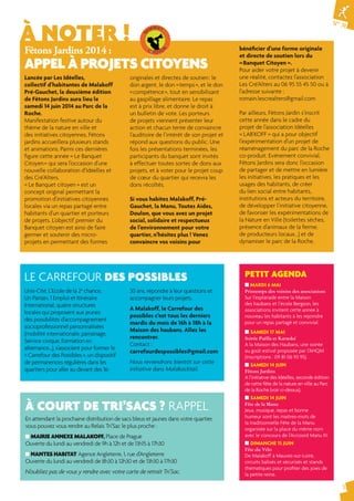 N° 74 
3 
À NOTER ! 
Fêtons Jardins 2014 : 
APPEL À PROJETS CITOYENS 
Lancée par Les Idéelles, 
collectif d’habitantes de Malakoff 
Pré-Gauchet, la deuxième édition 
de Fêtons Jardins aura lieu le 
samedi 14 juin 2014 au Parc de la 
Roche. 
Manifestation festive autour du 
thème de la nature en ville et 
des initiatives citoyennes, Fêtons 
jardins accueillera plusieurs stands 
et animations. Parmi ces dernières 
fi gure cette année « Le Banquet 
Citoyen » qui sera l’occasion d’une 
nouvelle collaboration d’Idéelles et 
des Cré’Alters. 
« Le Banquet citoyen » est un 
concept original permettant la 
promotion d’initiatives citoyennes 
locales via un repas partagé entre 
habitants d’un quartier et porteurs 
de projets. L’objectif premier du 
Banquet citoyen est ainsi de faire 
germer et soutenir des micro-projets 
en permettant des formes 
originales et directes de soutien : le 
don argent, le don « temps », et le don 
« compétence », tout en sensibilisant 
au gaspillage alimentaire. Le repas 
est à prix libre, et donne le droit à 
un bulletin de vote. Les porteurs 
de projets viennent présenter leur 
action et chacun tente de convaincre 
l’auditoire de l’intérêt de son projet et 
répond aux questions du public. Une 
fois les présentations terminées, les 
participants du banquet sont invités 
à effectuer toutes sortes de dons aux 
projets, et à voter pour le projet coup 
de coeur du quartier qui recevra les 
dons récoltés. 
Si vous habitez Malakoff, Pré- 
Gauchet, la Manu, Toutes Aides, 
Doulon, que vous avez un projet 
social, solidaire et respectueux 
de l’environnement pour votre 
quartier, n’hésitez plus ! Venez 
convaincre vos voisins pour 
LE CARREFOUR DES POSSIBLES 
À COURT DE TRI’SACS ? RAPPEL 
En attendant la prochaine distribution de sacs bleus et jaunes dans votre quartier, 
vous pouvez vous rendre au Relais Tri’Sac le plus proche : 
■ MAIRIE ANNEXE MALAKOFF, Place de Prague 
Ouverte du lundi au vendredi de 9h à 12h et de 13h15 à 17h30 
■ NANTES HABITAT Agence Angleterre, 1, rue d’Angleterre 
Ouverte du lundi au vendredi de 8h30 à 12h30 et de 13h30 à 17h30 
N’oubliez pas de vous y rendre avec votre carte de retrait Tri’Sac. 
bénéfi cier d’une forme originale 
et directe de soutien lors du 
« Banquet Citoyen ». 
Pour aider votre projet à devenir 
une réalité, contactez l’association 
Les Cré’Alters au 06 95 55 45 50 ou à 
l’adresse suivante : 
romain.lescrealters@gmail.com 
Par ailleurs, Fêtons Jardin s’inscrit 
cette année dans le cadre du 
projet de l’association Idéelles 
« LAB’KOFF » qui a pour objectif 
l’expérimentation d’un projet de 
réaménagement du parc de la Roche 
co-produit. Evénement convivial, 
Fêtons Jardins sera donc l’occasion 
de partager et de mettre en lumière 
les initiatives, les pratiques et les 
usages des habitants, de créer 
du lien social entre habitants, 
institutions et acteurs du territoire, 
de développer l’initiative citoyenne, 
de favoriser les expérimentations de 
la Nature en Ville (toilettes sèches, 
présence d’animaux de la ferme, 
de producteurs locaux...) et de 
dynamiser le parc de la Roche. 
PETIT AGENDA 
■ MARDI 6 MAI 
Printemps des voisins des associations 
Sur l’esplanade entre la Maison 
des haubans et l’école Bergson, les 
associations invitent cette année à 
nouveau les habitants à les rejoindre 
pour un repas partagé et convivial. 
■ SAMEDI 17 MAI 
Soirée Paëlla et Karaoké 
A la Maison des Haubans, une soirée 
au goût estival proposée par l’AHQM 
(inscriptions : 09 81 06 93 95). 
■ SAMEDI 14 JUIN 
Fêtons Jardins 
A l’initiative des Idéelles, seconde édition 
de cette fête de la nature en ville au Parc 
de la Roche (voir ci-dessus). 
■ SAMEDI 14 JUIN 
Fête de la Manu 
Jeux, musique, repas et bonne 
humeur sont les maitres-mots de 
la traditionnelle Fête de la Manu 
organisée sur la place du même nom 
avec le concours de l’Accoord Manu IV. 
■ DIMANCHE 15 JUIN 
Fête du Vélo 
De Malakoff à Mauves-sur-Loire, 
circuits balisés et sécurisés et stands 
thématiques pour profi ter des joies de 
la petite reine. 
Unis-Cité, L’Ecole de la 2e chance, 
Un Parrain, 1 Emploi et Itinéraire 
International, quatre structures 
locales qui proposent aux jeunes 
des possibilités d’accompagnement 
socioprofessionnel personnalisées 
(mobilité internationale, parrainage, 
Service civique, formation en 
alternance…), s’associent pour former le 
« Carrefour des Possibles », un dispositif 
de permanences régulières dans les 
quartiers pour aller au devant des 16- 
30 ans, répondre à leur questions et 
accompagner leurs projets. 
A Malakoff, le Carrefour des 
possibles c’est tous les derniers 
mardis du mois de 16h à 18h à la 
Maison des haubans. Allez les 
rencontrer. 
Contact : 
carrefourdespossibles@gmail.com 
Nous reviendrons bientôt sur cette 
initiative dans Malakocktail. 
 