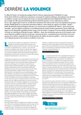 N° 74 
DERRIÈRE LA VIOLENCE 
6 
Le début de l’année a été marqué par quelques faits de violences impressionnants à Malakoff . Les coups 
de feu tirés le 18 février en plein jour, notamment, ont marqué de nombreux habitants, dont plusieurs ont choisi de 
se mobiliser. Certains nous ont soumis des textes à ce sujet pour publication dans Malakocktail. Mais ça n’est 
pas si simple. En eff et, parmi les bénévoles qui font le journal de quartier, si tous condamnent la violence, 
il y en a qui craignent que revenir sur ces faits divers entretienne leur écho et nuise encore à la réputation du quartier. 
De plus, Malakocktail est un trimestriel, patiemment élaboré, et donc décalé par rapport à l’actualité « chaude ». 
Enfi n, des bénévoles du journal jugent aussi que ce ne sont pas tant ces explosions de violence – graves mais excep-tionnelles 
– qui sont néfastes au quartier et à ses habitants qu’une tension sourde et permanente, moins visible, qui 
règne ici ou là. Impossible cependant de faire comme si de rien n’était. Le journal, s’il est un outil de valorisation de la 
vie locale, ne s’interdit pas d’aborder les sujets « diffi ciles ». Aussi, des contributions qui nous ont été soumises, nous 
avons choisi de ne publier ici que des extraits qui « prennent du recul » et questionnent les motivations et les consé-quences 
de la violence en général. Sur le rôle des parents, des adultes, des pouvoirs publics… nous vous renvoyons 
La culture de rue, basée sur la réputation, l’honneur, le 
courage, la virilité et la performance, permet à une 
partie des adolescents de retrouver une forte estime de 
soi à travers la réputation et le « respect » qu’ils peuvent 
acquérir en quelques coups d’éclat. La déviance par rapport 
aux normes scolaires est le premier terrain de ces « exploits » 
(…). Comme le rappelle Laurent Mucchielli (sociologue de la 
délinquance), la culture de rue permet a contrario de puissants 
moyens de revalorisation à court terme. (…) 
La délinquance permet de sortir de l’anxiété, de la honte et de 
la dépression en affirmant et en affichant un contre-modèle, 
une contre-identité, et en valorisant l’aspect hédoniste du 
style de vie délinquant et en raillant les contraintes de 
l’emploi salarié ordinaire (modestie du salaire, rigidité des 
horaires, pénibilité des tâches, autorité des chefaillons). 
N’oublions pas que c’est aussi d’une revanche sociale, d’une 
revanche personnelle et parfois même d’une revanche 
familiale dont il est question plus qu’une délinquance mûre-ment 
réfléchie. Une identité qui se construit par défaut (…). 
Dans la perception des jeunes, on préfère l’économie illicite et 
le trafic de drogues, à des emplois pénibles et mal payés. 
Trimer toute sa vie pour vivre dans la misère. Vivre comme nos 
parents qui vont s’approvisionner dans les services sociaux, 
révélerait l’échec d’un modèle d’intégration et de valorisation 
du travail. C’est ainsi, qu’à peine pubère, il n’est pas rare de 
croiser des jeunes en plein centre commercial les poches 
pleines de liasses qui convoitant l’idéal de réussite que 
propose la société, comptent y parvenir quels que soient les 
moyens. Vêtements de luxe, belles voitures, célébrité auprès 
des filles, sont autant d’objets et de finalités qui semblent 
davantage atteignables par des moyens illégaux que par des 
chemins n’entraînant que pénibilité. Le modèle répandu dans 
la société impacte donc directement sur la réalité des 
quartiers. 
De l’emploi oui et après ? 
Dire que l’emploi résout le problème est simpliste et caricatu-ral. 
(…) Parmi les nombreuses désillusions que les jeunes se font 
de l’emploi, il y a notamment le fait de se dire que « je vais 
essuyer des refus ». Fondé ou non, cela crée un manque de 
confiance évident et conforte le jeune dans son abdication à 
chercher un emploi. C’est donc à propos de la nature des 
emplois qu’il faut s’interroger et de la perception que les 
jeunes s’en font. Finalement est-ce que ce n’est pas l’emploi 
dans son ensemble qui souffre d’une dévalorisation ? Ainsi 
comment revaloriser l’emploi ? » 
Extraits d’un texte de Moçab 
L e constat est alarmant et les conséquences de plus en 
plus dangereuses pour nous, habitants du quartier. Et 
dans quel but ? Pour quel résultat ? Ces individus, à 
priori inconscients (…) se rendent-ils comptent qu’ils pour-rissent 
la vie de leurs proches en premier, de leurs voisins 
aussi ? Ces individus sont-ils conscients qu’ils peuvent non 
seulement blesser quelqu’un qui veut juste rentrer chez lui en 
passant ? Ou pire qu’ils peuvent tuer : c’est-à-dire retirer la vie 
à jamais de quelqu’un qui est forcément le fils (ou la fille) d’une 
maman, voire qui est lui-même parent et laissera ainsi une 
famille endeuillée. Ces individus savent-ils que ça peut se 
retourner contre eux ? Ils risquent d’être les premiers à être 
atteints dans leur intégrité physique : être blessés, rester 
handicapés, être tués, être arrêtés… Quel avenir pourront-ils 
ainsi avoir ? 
Vous qui êtes les acteurs de cette violence : (…) il est encore 
temps de tout arrêter avant que vous ne gâchiez VOTRE VIE (et 
celle de votre famille). C’est à vous qu’il appartient de saisir 
votre chance, de prendre votre vie en main, d’en être acteur en 
choisissant vos relations, en choisissant d’écouter les paroles 
remplies d’expérience de la vie des adultes, en choisissant de 
vous réaliser autrement que par des cris (…), des bagarres 
futiles reflétant un manque d’intelligence. Vous pouvez encore 
changer. Nous pouvons encore croire en vous. Nous voulons 
vous faire confiance. » 
Extraits d’un texte de Marie et Anne 
« 
« 
llee bblloogg 
Lisez l’intégralité de ces contributions sur 
http://malakocktail.wordpress.com/ 
vers le blog du journal et vous invitons à en débattre à votre tour. 
 