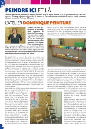 N° 74 
PEINDRE ICI ET LÀ 
8 
Mélanger les couleurs, combiner les matières, exprimer ce qu’on ressent, dessiner ce qu’on voit, expérimenter, créer, ren-contrer... 
Tout ça et plus encore, les ateliers de peinture et d’arts plastiques proposés dans le quartier vous le proposent, 
chacun à sa manière. Petit tour d’horizon. 
L’ATELIER DOMINIQUE PEINTURE 
Il est des personnes qui, 
quand on les rencontre 
nous redonnent la 
pêche, de l’énergie posi-tive, 
une vision simple 
et posée sur la vie. C’est 
le cas de Dominique 
Marcère que nous avons 
rencontré. Cette femme 
d’une quarantaine d’an-nées 
a su nous accueillir, avec son sourire et sa blouse 
tâchée de peinture (elle venait de terminer un atelier) tout 
en nous off rant une tasse de thé. Arrivée depuis peu dans 
notre quartier, elle a pu bénéfi cier d’une location avec une 
pièce spécifi que pour pratiquer son travail. 
Son travail : c’est de proposer des ateliers de peinture, mais 
attention, pas comme on pourrait l’entendre dans son concept 
d’atelier où on apprend à peindre. Pas du tout. C’est d’abord une 
activité basée sur le social, le respect, le relationnel et la qua-lité. 
Le but étant de se laisser aller à peindre sans frontière, sans 
les limites qu’on pourrait se poser, comme un enfant. Le rôle 
de Dominique est celui de nous apprendre à utiliser le pinceau 
(car c’est son matériel, qui est de qualité, ce qui permettra de 
mieux dessiner), à remplir les pots de peinture, de veiller à ce 
que nous ayons une feuille prête à peindre près de nous, à ce 
que nous mettions suffi samment d’eau, bref, à veiller à mettre 
à notre disposition tout le matériel dont nous pouvons avoir 
besoin. Elle est vraiment à notre service. Elle ne donne aucune 
directive, ne porte aucun jugement sur ce qu’on produit. Si on 
lui demande comment il faut faire, vous aurez cette réponse : 
« je ne sais pas » (ça peut être déroutant !). Mais elle sera là pour 
nous encourager. 
Ce principe nous offre la possibilité d’être soi sans être entravé 
(par ses propres limites). C’est une 
expérience pour vivre ce qu’on aime. 
Mais il faut la pratiquer régulière-ment. 
C’est important pour y arriver. 
Arriver à quoi ? A lâcher prise ! Car on 
n’est pas si libre que ça. Il faut vrai-ment 
faire ce qui vient. D’ailleurs les 
peintures sont stockées à l’arrière de 
l’atelier (pour être certain qu’on ne 
risque pas d’être jugé). La peinture, 
telle que pratiquée, est une expres-sion 
dans le respect de soi, mais aussi 
des autres : on ne dérange pas les 
autres, cette notion est très impor-tante 
pour Dominique. Ça contribue 
au développement harmonieux de sa 
propre personne. Tout se passe dans 
la relation au pinceau, à la peinture, 
aux autres. Quand on commence un 
tableau, on ne sait jamais où il va s’arrêter (parfois une seule 
feuille suffi t, d’autres fois il en faut plusieurs pour aller du sol 
au plafond !). C’est pour cela que l’atelier n’a aucune fenêtre, afi n 
de se concentrer sur ce qu’on veut peindre, éviter tout infl uence 
de l’extérieur, et pour garder une intimité, c’est plus sécurisant. 
Ah l’atelier ! Nous ne vous l’avons pas encore décrit : toute la 
pièce est recouverte de papier marron où sont accrochés les des-sins, 
prêts à y être continués, un petit escabeau et un grand, et 
au milieu une table palette. C’est superbe ! C’est une table tout 
en longueur où sont mis à disposition des pots de peinture de 
couleurs différentes (comme un arc en ciel !) avec 3 pinceaux pour 
chaque couleur. Attention, ce n’est pas une pratique artistique (on 
n’expose pas les dessins), ni thérapeutique (on ne verbalise pas sur 
ce qu’on a fait, sur ce qu’on a ressenti). C’est un loisir, il faut prendre 
ça comme un jeu. Dominique a été formée par Arno Stern. Elle 
a constaté qu’à force de venir, les enfants s’affi rment, deviennent 
précis et exigeants. Les adultes eux, 
sont ceux qui se libèrent le plus rapi-dement. 
Chacun a son rythme. Son 
activité a plus un aspect éducatif 
qu’artistique. 
L’atelier est ouvert aux enfants de 3 
à 103 ans, et tout le monde est sur le 
même plan, il n’y a pas de hiérarchie. 
Son activité sur Malakoff a débuté en 
septembre dernier, cependant, elle a 
déjà pratiqué 2 ans sur Carquefou. La 
plupart des participants pour l’ins-tant 
sont de l’extérieur de Nantes. 
Actuellement elle propose un abon-nement 
annuel où la séance (de 1h30 
à 2h) revient à 18€, ou un forfait de 
3 séances pour commencer à 60€. 
Comme ce n’est pas une association 
mais une activité qui doit faire vivre 
 