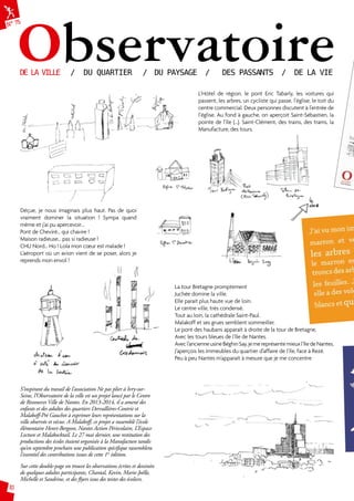 N° 75Observatoire DE LA VILLE / DU QUARTIER / DU PAYSAGE / DES PASSANTS / DE LA VIE 
10 
L’Hôtel de région, le pont Eric Tabarly, les voitures qui 
passent, les arbres, un cycliste qui passe, l’église, le toit du 
centre commercial. Deux personnes discutent à l’entrée de 
l’église. Au fond à gauche, on aperçoit Saint-Sébastien, la 
pointe de l’île (…). Saint-Clément, des trains, des trams, la 
Manufacture, des tours. 
Déçue, je nous imaginais plus haut. Pas de quoi 
vraiment dominer la situation ! Sympa quand 
même et j’ai pu apercevoir… 
Pont de Cheviré… qui chavire ! 
Maison radieuse… pas si radieuse ! 
CHU Nord… Ho ! Lola mon coeur est malade ! 
L’aéroport où un avion vient de se poser, alors je 
reprends mon envol ! 
La tour Bretagne promptement 
Juchée domine la ville. 
Elle parait plus haute vue de loin. 
Le centre ville, très condensé. 
Tout au loin, la cathédrale Saint-Paul. 
Malakoff et ses grues semblent sommeiller. 
Le pont des haubans apparaît à droite de la tour de Bretagne, 
Avec les tours bleues de l’Ile de Nantes. 
Avec l’ancienne usine Béghin Say, je me représente mieux l’Ile de Nantes. 
J’aperçois les immeubles du quartier d’affaire de l’île, face à Rezé. 
Peu à peu Nantes m’apparaît à mesure que je me concentre 
S’inspirant du travail de l’association Ne pas plier à Ivry-sur- 
Seine, l’Observatoire de la ville est un projet lancé par le Centre 
de Ressources Ville de Nantes. En 2013-2014, il a amené des 
enfants et des adultes des quartiers Dervallières-Contrie et 
Malakoff-Pré Gauchet à exprimer leurs représentations sur la 
ville observée et vécue. A Malakoff, ce projet a rassemblé l’école 
élémentaire Henri-Bergson, Nantes Action Périscolaire, L’Espace 
Lecture et Malakocktail. Le 27 mai dernier, une restitution des 
productions des écoles étaient organisée à la Manufacture tandis 
qu’en septembre prochain une publication spécifique rassemblera 
l’essentiel des contributions issues de cette 1re édition. 
Sur cette double-page on trouve les observations écrites et dessinées 
de quelques adultes participants, Chantal, Kevin, Marie-Joëlle, 
Michelle et Sandrine, et des flyers issus des textes des écoliers. 
 