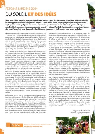 N° 75 
FÊTONS JARDINS 2014 
DU SOLEIL ET DES IDÉES 
12 
Nous nous étions préparés pour participer à des échanges, capter des discussions, débattre de citoyenneté locale, 
de développement durable, de « pouvoir d'agir »... Nous avions même rédigé quelques questions quasi-philo-sophiques 
au cas où quelqu'un ne voulait pas nous dire spontanément comment il envisageait de changer le 
monde... Bref, nous nous étions armés pour un samedi 14 juin au Parc de la Roche studieux et ambitieux (même 
si le mot d'ordre était aussi d'y prendre du plaisir, tout de même) et finalement… nous avons fait la fête. 
Nous avions peut-être un peu oublié que dans « Fêtons Jardins », il 
y a le mot « fête » et qu’il s’agissait surtout, lors de cette seconde 
édition de cette manifestation lancée par le collectif Idéelles, de 
joindre l’utile à l’agréable. Ceux qui étaient venus dès le matin 
avait du avoir la puce à l'oreille, à suivre Groseille (vache de race 
nantaise de son état) à travers le quartier, suivie d'une fanfare (voir 
la couverture de ce numéro). Mais il y en avait bien un certain 
nombre (rendons leur hommage) qui avait travaillé également, à 
éplucher légumes et installer tables et chaises. 
Bref, « Fêtons Jardins », le 14 juin, c’était une fête, mais pas que. 
Ce n’était d’ailleurs pas « la fête de quartier » et on y voyait 
moins de monde, même si pour pas mal de gens ça ne changeait 
pas grand-chose. Ainsi deux femmes croisées sur place nous 
confiaient qu’elle la trouvait bien cette fête de quartier, et qu’on 
pouvait y pique-niquer avec les copines, malgré le manque de 
musique (il y avait tout de même la fanfare, de temps en temps). 
De même, on pouvait y entendre un peu les mêmes discussions 
que lors de « la » fête de quartier concernant les divergences – 
parfois profondes – des projets associatifs représentés… 
Et puis, si c’était bien une fête, elle avait ses particularités. Car 
« Fêtons Jardins », comme son titre le suggère, c’est aussi une 
histoire de verdure, de « nature en ville », d’amélioration de la 
qualité de vie, de modes de consommation responsables et de 
légumes et de fruits frais (et bio, nous dit-on), à manger tout en 
discutant avec son voisin. Qui plus est, on n’a pas partout l’occa-sion 
de se détendre et de se rencontrer autour d’un concours de 
lancer de savates au succès indiscutable (remporté par un foot-balleur 
bien connu dans les environs selon nos infos – comme 
quoi tout est dans la détente…) ou des improbables musiques 
végétales de Jean-Yves Bardoul (succès intergénérationnel éga-lement). 
Enfin, même si nous n’avons pas tellement eu l’occasion d’user 
nos carnets de notes lors d’infinis débats sur la (difficile) marche 
du monde, on ne peut pas dire que les idées ont manqué lors 
de cette belle journée de fin de printemps. A commencer par 
celles proposées lors du « banquet citoyen » qui ouvrait la jour-née, 
à savoir des « projets citoyens » pour lesquels les convives 
pouvaient voter. Trois propositions étaient au programme : « A 
fleur de pot » (pour embellir avec de grandes jardinières collec-tives 
accessibles à tous les abords des tours), « L’inutile devient 
utile » (pour réutiliser sous des formes variées une bonne part 
de ce qu’on jette habituellement) et un atelier participatif de 
création de jeux en bois. Au final, les trois propositions ont fini 
dans un mouchoir de poche et les porteuses du projet lauréat 
(« A fleur de pot »), Estelle et Aurélia, ont même partagé la ca-gnotte 
avec Éloïse, Jeanne et Anne, porteuses des autres projets. 
Et au-delà même du banquet, les idées circulaient, certaines 
écrites noir sur blanc (un participant malin suggérait par exemple 
que les apports de compost au futur composteur collectif du 
quartier – voir page 17 de ce numéro – devraient être récom-pensés 
d’un apéritif) et d’autres échangées lors de discussions 
conviviales. Ainsi nous a-t-on beaucoup parlé de lien social, de 
solidarité et de rencontres. Quelqu’un nous a par exemple sug-géré 
la nécessité de mettre d’avantage de moyens pour aller 
au devant des gens, notamment des personnes seules, de faire 
du porte à porte, de proposer des rencontres en appartement 
autour d’un café, de favoriser les échanges entre voisin(e)s qui 
ne se font pas assez. Dans la même optique, d’autres ont sug-géré 
que chacun anime davantage les halls d’immeubles, notam-ment 
à l’occasion des fêtes, ou ont regretté que l’échange entre 
personnes de nationalités ou de cultures différentes se fasse 
peu, même si les jardins d’enfants permettent tout de même 
des rencontres entre parents. 
Car on a aussi parlé d’espaces publics et en particulier du parc 
de la Roche, les Idéelles menant le projet « Labkoff » pour réin-vestir 
celui-ci. On a parlé circulation, on s’est demandé pour-quoi 
les habitants de l’extrémité aval du quartier venaient peu 
jusque là (non, ce n’est pas loin !), on s’est interrogé sur l’absence 
de « jeux pour adultes » (on parle de gym et d’exercices sportifs 
là…) dans ce type d’endroits, on a vu les propositions d’investis-sement 
du lieu faites par des étudiants affichées lors de « Fê-tons 
Jardins », on s’est demandé ce que mitonnaient les Idéelles 
et leurs partenaires, et on a constaté qu’il fallait peu de choses 
pour faire venir les familles… Puis on s’est dit qu’il ne tenait qu’à 
nous de retrousser nos manches également, en commençant en 
bas de chez nous. Et d’ailleurs, à la question « qu’est-ce qu’un 
citoyen aujourd’hui ? » que nous avions dans notre besace, 
quelqu’un nous a répondu très justement : « c’est prendre ses 
responsabilités ! ». Vous savez ce qu’il vous reste à faire… 
L’équipe de Malakocktail 
et Patrick Ta pour quelques photos 
Retrouvez d’autres images de Fêtons Jardins sur 
malakocktail.wordpress.com le blog 
 