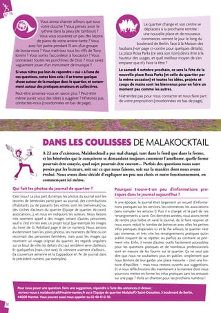N° 75 
16 
Vous aimez chanter ailleurs que sous 
votre douche ? Vous pensez avoir le 
rythme dans la peau (de tambour) ? 
Vous vous souvenez un peu des leçons 
de piano de votre arrière-tante ? Vous 
avez fait partie pendant 15 ans d'un groupe 
de bossa-nova ? Vous maîtrisez tous les riffs de Tony 
Iommi ? Vous sortez l'accordéon à l'occasion ? Vous 
connaissez toutes les punchlines de Disiz ? Vous savez 
vaguement jouer d'un instrument de musique ? 
Si vous n'êtes pas loin de répondre « oui » à l'une de 
ces questions, notez bien cela : il se trame quelque 
chose autour de la musique dans le quartier, et notam-ment 
autour des pratiques amateurs et collectives. 
Peut-être aimeriez-vous en savoir plus ? Peut-être 
même auriez vous des idées à suggérer ? N'hésitez pas, 
contactez-nous (coordonnées en bas de page). 
Le quartier change et son centre se 
déplacera à la prochaine rentrée : 
une nouvelle place et de nouveaux 
commerces verront le jour le long du 
boulevard de Berlin, face à la Maison des 
haubans (voir page ci-contre pour quelques détails). 
La place Rosa Parks (ce sera son nom) devra être à la 
hauteur des usages, et quel meilleur moyen de s’en 
emparer que d’y faire la fête ? 
Le samedi 4 octobre prochain, ce sera la fête de la 
nouvelle place Rosa Parks (et celle du quartier par 
la même occasion) et toutes les idées, projets et 
coups de mains sont les bienvenus pour en faire un 
moment pas comme les autres. 
N’attendez pas pour nous contacter et nous faire part 
de votre proposition (coordonnées en bas de page). 
DANS LES COULISSES DE MALAKOCKTAIL 
A 22 ans d'existence, Malakocktail a pas mal changé, tant dans le fond que dans la forme, 
et les bénévoles qui le conçoivent se demandent toujours comment l'améliorer, quelle forme 
pourrait-être essayée, quel sujet pourrait-être couvert... Parfois des questions nous sont 
posées par les lecteurs, soit sur ce que nous faisons, soit sur la manière dont nous avons 
évolué. Nous avons donc décidé d'expliquer un peu nos choix et notre fonctionnement, en 
commençant ici même. 
Qui fait les photos du journal de quartier ? 
C'est nous ! La plus part du temps, les photos du journal sont les 
oeuvres de bénévoles participant au journal, des contributions 
d'habitants ou de passants (les vôtres sont les bienvenues) ou 
des clichés d'acteurs du quartier (Equipe de quartier, Accoord, 
associations...), et nous en indiquons les auteurs. Nous faisons 
très rarement appel à des images venant d'autres personnes, 
sauf si c'est en lien avec un projet local (par exemple les images 
du livret de G. Rebillard page 6 de ce numéro). Nous aimons 
évidemment bien les jolies photos, les moments de fête où on 
reconnaît des personnes familières, mais aussi les images qui 
montrent un visage original du quartier, les regards singuliers 
sur ce bout de ville, les détails d'ici qui semblent venir d'ailleurs. 
Et quelquefois (mais c'est rare), ils viennent vraiment d'ailleurs... 
(la couverture aérienne et la Cappadoce en fin de journal dans 
le précédent numéro, par exemples). 
Pourquoi trouve-t-on peu d'informations pra-tiques 
dans le journal aujourd'hui ? 
A une époque, le journal était largement un recueil d'informa-tions 
pratiques sur les services, les commerces, les associations 
(sans compter les astuces !). Puis il a changé, et la part de ces 
renseignements a varié. Ces dernières années, nous avons tenté 
de rendre plus lisible et varié le journal, de le faire respirer, et 
nous avons réduit le nombre de brèves et avec elles les petites 
infos pratiques dispersées ici et là. Par ailleurs, le quartier n'est 
pas immense, et très vite les renseignements pratiques qu'on 
publie risquent de se répéter, ou parfois au contraire se péri-ment 
vite. Enfin, il existe d'autres outils facilement accessibles 
pour les questions pratiques et de nombreux professionnels 
sont en mesure de les fournir sur le quartier. Ça ne veut pas 
dire que nous ne souhaitons plus en publier, simplement que 
nous tentons de leur garder une place mesurée – c'est une his-toire 
d'équilibre – mais nous restons ouverts aux suggestions. 
Et si nous réfléchissions dès maintenant à la manière dont nous 
pourrions mettre en forme les infos pratiques sans les entasser 
sur une page ? Voilà un chantier pour les prochains numéros ! 
Pour nous poser une question, faire une suggestion, répondre à l'une des annonces ci-dessus : 
écrivez-nous à malakocktail@mairie-nantes.fr ou à l'Equipe de quartier Malakoff/Saint-Donatien, 5 boulevard de Berlin, 
44000 Nantes. Vous pouvez aussi nous appeler au 02 40 41 61 10. 
 