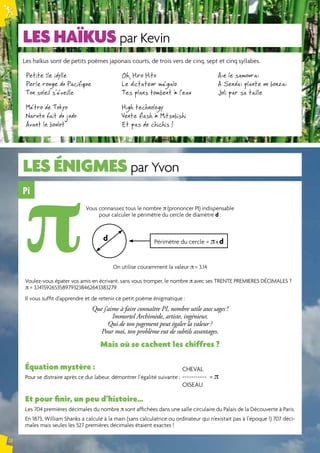 LES HAÏKUS par Kevin 
LES énigmeS par Yvon 
Pi 
Vous connaissez tous le nombre π (prononcer PI) indispensable 
pour calculer le périmètre du cercle de diamètre d : 
d Périmètre du cercle = π x d 
On utilise couramment la valeur π = 3,14 
Voulez-vous épater vos amis en écrivant, sans vous tromper, le nombre π avec ses TRENTE PREMIERES DÉCIMALES ? 
π = 3,141592653589793238462643383279 
Il vous suffit d’apprendre et de retenir ce petit poème énigmatique : 
Que j’aime à faire connaître PI, nombre utile aux sages ! 
Immortel Archimède, artiste, ingénieur, 
Qui de ton jugement peut égaler la valeur ? 
Pour moi, ton problème eut de subtils avantages. 
Mais où se cachent les chiffres ? 
Équation mystère : 
Pour se distraire après ce dur labeur, démontrer l’égalité suivante : 
Et pour finir, un peu d’histoire… 
Les 704 premières décimales du nombre π sont affichées dans une salle circulaire du Palais de la Découverte à Paris. 
En 1873, William Shanks a calculé à la main (sans calculatrice ou ordinateur qui n’existait pas à l’époque !) 707 déci-males 
mais seules les 527 premières décimales étaient exactes ! 
N° 75 
18 
Les haïkus sont de petits poèmes japonais courts, de trois vers de cinq, sept et cinq syllabes. 
Petite île idylle 
Oh, Hiro Hito 
Perle rouge du Pacifique 
Le dictateur mégalo 
Ton soleil s’éveille 
Tes plans tombent à l’eau 
Métro de Tokyo 
High technology 
Naruto fait du judo 
Vente flash à Mitsubishi 
Avant le boulot 
Et pas de chichis ! 
Aïe le samouraï 
A Sendaï plante un bonzaï 
Joli par sa taille 
CHEVAL 
----------- = π 
OISEAU 
π 
 